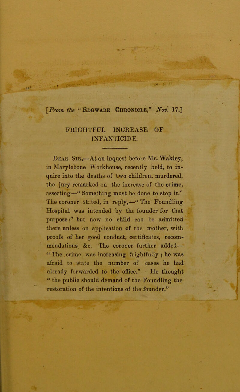 \_From the ‘Edgwake Chronicle,” Xov\ 17.] FRIGHTFUL INCREASE OF INFAN riCIPE. Dear Sir,—At an inquest before Mr. Wakley, in Marylebone Workhouse, recently held, to in- quire into the deaths of t,wo children, murdered, the jury remarked on the increase of the crime, asserting—“ Something must be done to stop it.” The coroner sti ted, in reply,—“ The Foundling Hospital was intended by the founder for that ^ purpose;” but now no child can be admitted there unless on application of the m.other, with proofs of her good conduct, certificates, recom- mendations, &c. The coroner further added— “ The .crime was increasing frightfully ; he was afraid to state the number of cases he had already forwarded to the office.” He thought “ the public should demand of the Foundling the restoration of the intentions of the founder.”