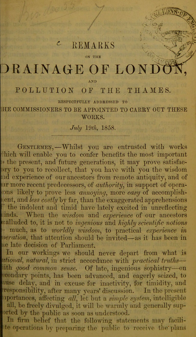 ^ EEMARXS ON THE DRAINAGE OF LO AND POLLUTION OF THE THAMES. / KESPECTFULLY ADDRESSED TO >HE COMMISSIONERS TO BE APPOINTED TO CARRY OPT THESE WORKS. July 19^/i, 1858. Gentlemen,—Whilst you are entrusted with works •'hich will enable you to confer benefits the most important )t the present, and future generations, it may prove satisfac- )»ry to you to recollect, that you have with you the wisdom •id experience of our ancestors from remote antiquity, and of Lur more recent predecessors, of authority^ in support of opera- cons likely to prove less annoying^ more easy of accomplish- ment, and less costly by far, than the exaggerated apprehensions ’ the indolent and timid have lately excited in unrefiecting :inds. When the wisdom and experience of our ancestors It alluded to, it is not to ingenious and highly scientific notions  much, as to worldly wisdom^ to practical experience in oeration^ that attention should be invited—as it has been in tie late decision of Parliament. In our workings we should never depart from what is litional, natural, in strict accordance with practical truths— iith good common sense. Of late, ingenious sophistry—on ^;condary points, has been advanced, and eagerly seized, to nuse delay, and in excuse for inactivity, for timidity, and ■responsibility, after many years’ discussion. In the present iportanccs, affecting a//, let but a simple system^ intelligible all, be freely divulged, it will be warmly and generally sup- )i’ted by the public as soon as understood. In firm belief that the following statements may facili- te operations by preparing the public to receive the'plans