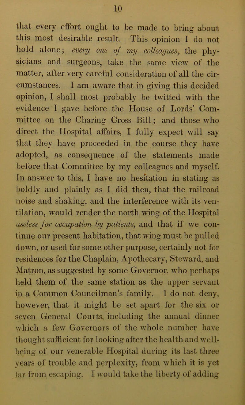 that every effort ought to be made to bring about this most desirable result. This opinion I do not hold alone; every one of my colleagues, the phy- sicians and surgeons, take the same view of the matter, after very careful consideration of all the cir- cumstances. I am aware that in giving this decided opinion, I shall most probably be twitted with the evidence I gave before the House of Lords’ Com- mittee on the Charing Cross Bill; and those who direct the Hospital affairs, I fully expect will say that they have proceeded in the course they have adopted, as consequence of the statements made before that Committee by my colleagues and myself. In answer to this, I have no hesitation in stating as boldly and plainly as I did then, that the railroad noise and shaking, and the interference with its ven- tilation, would render the north wing of the Hospital useless for occupation by 'patients, and that if we con- tinue our present habitation, that wing must be pulled down, or used for some other purpose, certainly not for residences for the Chaplain, Apothecary, Steward, and Matron, as suggested by some Governor, who perhaps field them of the same station as the upper servant in a Common Councilman’s family. I do not deny, however, that it might be set apart for the six or seven General Courts, including the annual dinner which a few Governors of the whole number liave thought sufficient for looking after the health and well- being of our venerable Hospital during its last tliree years of trouble and perplexity, from which it is yet far from escaping. 1 would take the liberty of adding