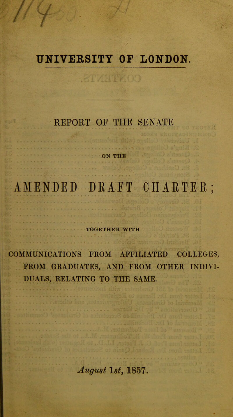 UNIVERSITY OP LONDON. REPORT OF THE SENATE ON THE AMENDED DRAFT CHARTER; • • ' TOGETHER WITH » COMMUNICATIONS FROM AFFILIATED COLLEGES, FROM GRADUATES, AND FROM OTHER INDIVI- DUALS, RELATING TO THE SAME. August Isti 1867.