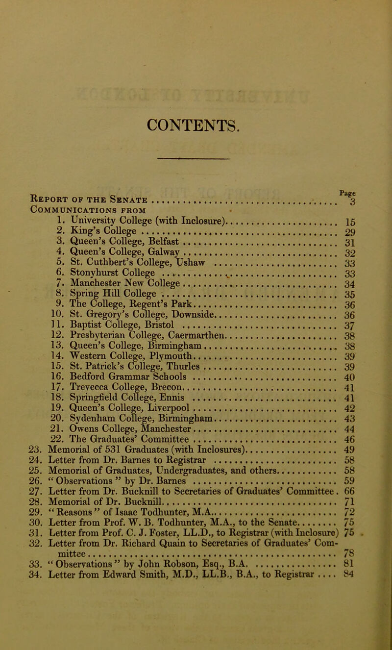 CONTENTS. Report of the Senate 3 Communications from 1. University College (with Inclosure) 16 2. King’s College 29 3. Queen’s College, Belfast 31 4. Queen’s College, Galway 32 5. St. Cuthbert’s College, Ushaw 33 6. Stonyhurst College 33 7. Manchester New College 34 8. Spring Hill College 35 9. The College, Regent’s Park 36 10. St. Gregory’s College, Downside. 36 11. Baptist College, Bristol 37 12. Presbyterian College, Caermarthen 38 13. Queen’s College, Birmingham 38 14. Western College, Plymouth 39 15. St. Patrick’s College, Thimles 39 16. Bedford Grammar Schools 40 17. Trevecca College, Brecon 41 18. Springfield College, Ennis 41 19. Queen’s College, Liverpool 42 20. Sydenham College, Birmingham 43 21. Owens College, Manchester 44 22. The Graduates’ Committee 46 23. Memorial of 531 Graduates (with Inclosures) 49 24. Letter from Dr. Barnes to Registrar 58 25. Memorial of Graduates, Undergraduates, and others 58 26.  Observations ” by Dr. Barnes 59 27. Letter from Dr. Bucknill to Secretaries of Graduates’ Committee . 66 28. Memorial of Dr. Bucknill 71 29. “ Reasons ” of Isaac Todhunter, M.A 72 30. Letter from Prof. W. B. Todhunter, M.A., to the Senate 75 31. Letter from Prof. C. J. Foster, LL.D., to l^gistrar (with Inclosure) 75 . 32. Letter from Dr. Richard Quain to Secretaries of Graduates’ Com- mittee 78 33. “ Observations ” by John Robson, Esq., B.A 81 34. Letter from Edward Smith, M.D., LL.B., B.A., to Registrar .... 84