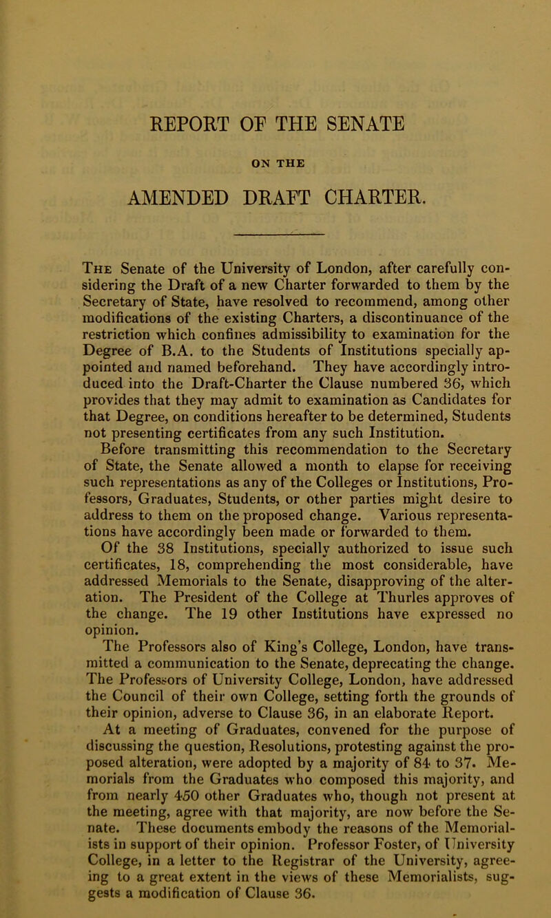 REPORT OP THE SENATE ON THE AMENDED DRAFT CHARTER. The Senate of the University of London, after carefully con- sidering the Draft of a new Charter forwarded to them by the Secretary of State, have resolved to recommend, among other modifications of the existing Charters, a discontinuance of the restriction which confines admissibility to examination for the Degree of B.A. to the Students of Institutions specially ap- pointed and named beforehand. They have accordingly intro- duced into the Draft-Charter the Clause numbered 36, which provides that they may admit to examination as Candidates for that Degree, on conditions hereafter to be determined. Students not presenting certificates from any such Institution. Before transmitting this recommendation to the Secretary of State, the Senate allowed a month to elapse for receiving such representations as any of the Colleges or Institutions, Pro- fessors, Graduates, Students, or other parties might desire to address to them on the proposed change. Various representa- tions have accordingly been made or forwarded to them. Of the 38 Institutions, specially authorized to issue such certificates, 18, comprehending the most considerable, have addressed Memorials to the Senate, disapproving of the alter- ation. The President of the College at Thurles approves of the change. The 19 other Institutions have expressed no opinion. The Professors also of King’s College, London, have trans- mitted a communication to the Senate, deprecating the change. The Professors of University College, London, have addressed the Council of their own College, setting forth the grounds of their opinion, adverse to Clause 36, in an elaborate Report. At a meeting of Graduates, convened for the purpose of discussing the question. Resolutions, protesting against the pro- posed alteration, were adopted by a majority of 84 to 37. Me- morials from the Graduates who composed this majority, and from nearly 450 other Graduates who, though not present at the meeting, agree with that majority, are now before the Se- nate. These documents embody the reasons of the Memorial- ists in support of their opinion. Professor Foster, of University College, in a letter to the Registrar of the University, agree- ing to a great extent in the views of these Memorialists, sug- gests a modification of Clause 36.