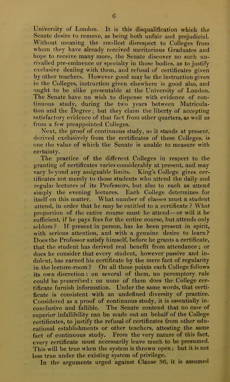 University of London. It is this disqualification which the Senate desire to remove, as being both unfair and prejudicial. Without meaning the smallest disrespect to Colleges from whom they have already received meritorious Graduates and hope to receive many more, the Senate discover no such un- rivalled pre-eminence or specialty in those bodies, as to justify exclusive dealing with them, and refusal of certificates given by other teachers. However good may be the instruction given in the Colleges, instruction given elsewhere is good also, and ought to be alike presentable at the University of London. The Senate have no wish to dispense with evidence of con- tinuous study, during the two years between Matricula- tion and the Degree; but they claim the liberty of accepting satisfactory evidence of that fact from other quarters, as well as from a few preappointed Colleges. Next, the proof of continuous study, as it stands at present, derived exclusively from the certificates of these Colleges, is one the value of which the Senate is unable to measure with certainty. The practice of the different Colleges in respect to the granting of certificates varies considerably at present, and may vary beyond any assignable limits. King’s College gives cer- tificates not merely to those students who attend the daily and regulai lectures of its Professors, but also to such as attend simply the evening lectures. Each College determines for itself on this matter. What number of classes must a student attend, in order that he may be entitled to a certificate ? What proportion of the entire course must he attend—or will it be sufficient, if he pays fees for the entire course, but attends only seldom ? If present in person, has he been present in spirit, with serious attention, and with a genuine desire to learn? Does the Professor satisfy himself, before he grants a certificate, that the student has derived real benefit from attendance ; or does he consider that every student, however passive and in- dolent, has earned his certificate by the mere fact of regularity in the lecture-room ? On all these points each College follows its own discretion : on several of them, no peremptory rule could be prescribed: on none of them does the College cer- tificate furnish information. Under the same words, that certi- ficate is consistent with an undefined diversity of practice. Considered as a proof of continuous study, it is essentially in- conclusive and fallible. The Senate contend that no case of superior infallibility can be made out on behalf of the College certificates, to justify the refusal of certificates from other edu- cational establishments or other teachers, attesting the same fact of continuous study. From the very nature of this fact, every certificate must necessarily leave much to be presumed. This will be true when the system is thrown open; but it is not less true under the existing system of privilege. In the arguments urged against Clause 36, it is assumed