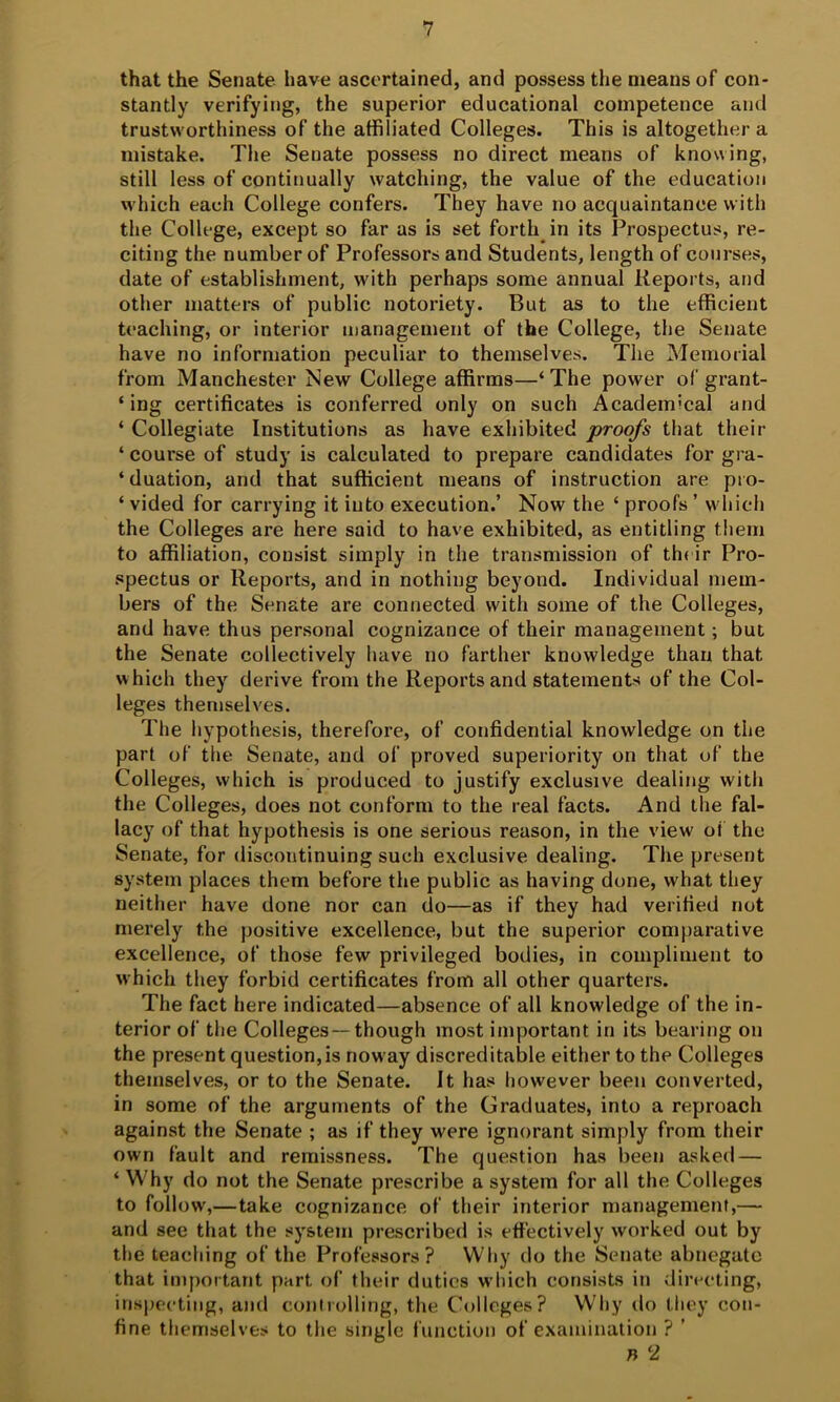 that the Senate have ascertained, and possess the means of con- stantly verifying, the superior educational competence and trustworthiness of the affiliated Colleges. This is altogether a mistake. The Senate possess no direct means of knowing, still less of continually watching, the value of the education which each College confers. They have no acquaintance with the College, except so far as is set forth in its Prospectus, re- citing the number of Professors and Students, length of courses, date of establishment, with perhaps some annual Reports, and other matters of public notoriety. But as to the efficient teaching, or interior management of the College, the Senate have no information peculiar to themselves. The Memorial from Manchester New College affirms—‘The power of grant- ‘ ing certificates is conferred only on such Academical and ‘ Collegiate Institutions as have exhibited proofs that their ‘ course of study is calculated to prepare candidates for gra- ‘duation, and that sufficient means of instruction are pio- ‘ vided for carrying it into execution.’ Now the ‘ proofs ’ which the Colleges are here said to have exhibited, as entitling them to affiliation, consist simply in the transmission of their Pro- spectus or Reports, and in nothing beyond. Individual mem- bers of the Senate are connected with some of the Colleges, and have thus personal cognizance of their management; but the Senate collectively have no farther knowledge than that which they derive from the Reports and statements of the Col- leges themselves. The hypothesis, therefore, of confidential knowledge on the part of the Senate, and of proved superiority on that of the Colleges, which is produced to justify exclusive dealing with the Colleges, does not conform to the real facts. And the fal- lacy of that hypothesis is one serious reason, in the view oi the Senate, for discontinuing such exclusive dealing. The present system places them before the public as having done, what they neither have done nor can do—as if they had verified not merely the positive excellence, but the superior comparative excellence, of those few privileged bodies, in compliment to which they forbid certificates from all other quarters. The fact here indicated—absence of all knowledge of the in- terior of the Colleges —though most important in its bearing on the present question,is noway discreditable either to the Colleges themselves, or to the Senate. It has however been converted, in some of the arguments of the Graduates, into a reproach against the Senate ; as if they were ignorant simply from their own fault and remissness. The question has been asked — ‘ Why do not the Senate prescribe a system for all the Colleges to follow,—take cognizance of their interior management,— and see that the system prescribed is effectively worked out by the teaching of the Professors? Why do the Senate abnegate that important part of their duties wliich consists in directing, inspecting, and controlling, the Colleges? Why do they con- fine themselves to the single function of examination ? ’ n 2