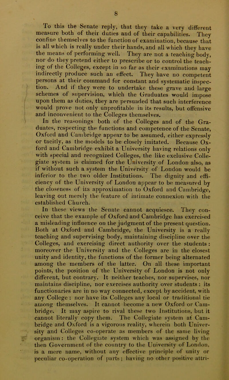 To this the Senate reply, that they take a very different measure both of their duties and of their capabilities. They confine themselves to the function ol’ examination, because that is all which is really under their hands, and all which they have the means of performing well. They are not a teaching body, nor do they pretend either to prescribe or to control the teach- ing of the Colleges, except in so far as their examinations may indirectly produce such an effect. They have no competent persons at tlieir command for constant and systematic inspec- tion. And if they were to undertake these grave and large schemes of supervision, which the Graduates would impose upon them as duties, they are persuaded that such interference would prove not only unprofitable in its results, but offensive and inconvenient to the Colleges themselves. In the reasonings both of the Colleges and of the Gra- duates, respecting the functions and competence of the Senate, Oxford and Cambridge appear to be assumed, either expressly or tacitly, as the models to be closely imitated. Because Ox- ford and Cambridge exhibit a University having relations only with special and recognized Colleges, the like exclusive Colle- giate system is claimed for the University of London also, as if without such a system the University of London would be inferior to the two older Institutions. The dignity and effi- ciency of the University of London appear to be measured by the closeness of its approximation to Oxford and Cambridge, leaving out merely the feature of intimate connexion with the established Church. In these views the Senate cannot acquiesce. They con- ceive that the example of Oxford and Cambridge has exercised a misleading influence on the judgment of the present question. Both at Oxford and Cambridge, the University is a really teaching and supervising body, maintaining discipline over the Colleges, and exercising direct authority over the students : moreover the University and the Colleges are in the closest unity and identity, the functions of the former being alternated among the members of the latter. On all these important points, the position of the University of London is not only different, but contrary. It neither teaches, nor supervises, nor maintains discipline, nor exercises authority over students : its functionaries are in no way connected, except by accident, with any College : nor have its Colleges any local or traditional tie among themselves. It cannot become a new Oxford or Cam- bridge. It may aspire to rival these two Institutions, but it cannot literally copy them. The Collegiate system at Cam- bridge and Oxford is a vigorous reality, wherein both Univer- sity and Colleges co-operate as members of the same living organism : the Collegiate system which was assigned by the. then Government (*f the country to the University of London, is a mere name, without any eflective principle of unity or peculiar co-operation of |>arts; having no other positive attri-