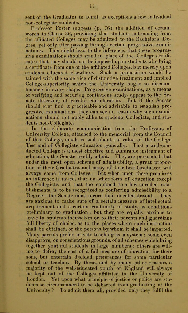 n sent of the Graduates to admit as exceptions a few individual non-collegiate students. Professor Foster suggests (p. 76) the addition of certain words to Clause 36, providing that students not coming from the affiliated Colleges may be admitted to the Bachelor’s De- gree, yet only after passing through certain progressive exami- nations. This might lead to the inference, that these progres- sive examinations should stand in place of the College certifi- cate : that they should not be imposed upon students who bring a certificate from one of the affiliated Colleges, but merely upon students educated elsewhere. Such a proposition would be tainted with the same vice of distinctive treatment and implied College-superiority which the University ought to discoun- tenance in every shape. Progressive examinations, as a means of verifying and securing continuous study, appear to the Se- nate deserving of careful consideration. But if the Senate should ever find it practicable and advisable to establish pro- gressive examinations, they can see no reason why such exami- nations should not apply alike to students Collegiate, and stu- dents non-Collegiate. In the elaborate communication from the Professors of University College, attached to the memorial from the Council of that College, much is said about the value of the College Test and of Collegiate education generally. That a well-con- ducted College is a most effective and admirable instrument of education, the Senate readily admit. They are persuaded that under the most open scheme of admissibility, a great propor- tion of their Graduates, and many of their best Graduates, will always come from Colleges, But when upon these premisses an inference is raised, that no other form of education except the Collegiate, and that too confined to a few enrolled esta- blishments, is to be recognized as conferring admissibility to a Degree—the Senate must record their decided dissent. They are anxious to make sure of a certain measure of intellectual acquirement and a certain continuity of study, as conditions preliminary to graduation : but they are equally anxious to leave to students themselves or to their parents and guardians full liberty of choice, as to the places where such instruction shall be obtained, or the persons by whom it shall be imparted. Many parents prefer private teaching as a system: some even disapprove, on conscientious grounds, of all schemes which bring together youthful students in large numbers : others are will- ing to defray the cost of a full measure of education for their sons, but entertain decided preferences for some particular school or teacher. By these, and by many other reasons, a majority of the well-educated youth of England will always be kept out of the Colleges affiliated to the University of l.ondon. Yet upon what principle of justice or policy are stu- dents so circumstanced to be debarred from grailuating at the University? To admit them all, provided only they fulfil the