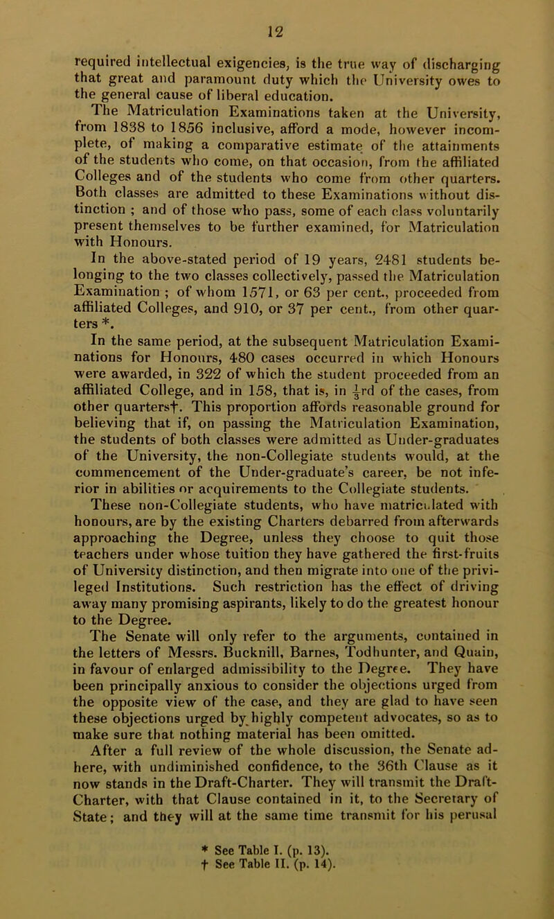 required intellectual exigencies, is the true way of discharging that great and paramount duty which the University owes to the general cause of liberal education. The Matriculation Examinations taken at the University, from 1838 to 1856 inclusive, afford a mode, however incom- plete, of making a comparative estimate; of the attainments of the students who come, on that occasion, from the affiliated Colleges and of the students who come from other quarters. Both classes are admitted to these Examinations without dis- tinction ; and of those who pass, some of each class voluntarily present themselves to be further examined, for Matriculation with Honours. In the above-stated period of 19 years, 2481 students be- longing to the two classes collectively, passed the Matriculation Examination ; of whom 1571, or 63 per cent., proceeded from affiliated Colleges, and 910, or 37 per cent., from other quar- ters *. In the same period, at the subsequent Matriculation Exami- nations for Honours, 480 cases occurred in which Honours were awarded, in 322 of which the student proceeded from an affiliated College, and in 158, that is, in 4rd of the cases, from other quartersf. This proportion affords reasonable ground for believing that if, on passing the Matriculation Examination, the students of both classes were admitted as Under-graduates of the University, the non-Collegiate students would, at the commencement of the Under-graduate’s career, be not infe- rior in abilities or acquirements to the Collegiate students. These non-Collegiate students, who have matriculated w’ith honours, are by the existing Charters debarred from aftersvards approaching the Degree, unless they choose to quit those teachers under whose tuition they have gathered the first-fruits of University distinction, and then migrate into one of the privi- leged Institutions. Such restriction has the effect of driving away many promising aspirants, likely to do the greatest honour to the Degree. The Senate will only refer to the arguments, contained in the letters of Messrs. Bucknill, Barnes, Todhunter, and Quain, in favour of enlarged admissibility to the Degree. They have been principally anxious to consider the objections urged from the opposite view of the case, and they are glad to have seen these objections urged by highly competent advocates, so as to make sure that nothing material has been omitted. After a full review of the whole discussion, the Senate ad- here, with undiminished confidence, to the 36th Clause as it now stands in the Draft-Charter. They will transmit the Draft- Charter, with that Clause contained in it, to the Secretary of State; and they will at the same time transmit for his perusal * See Table I. (p. 13). t See Table II. (p. 14).