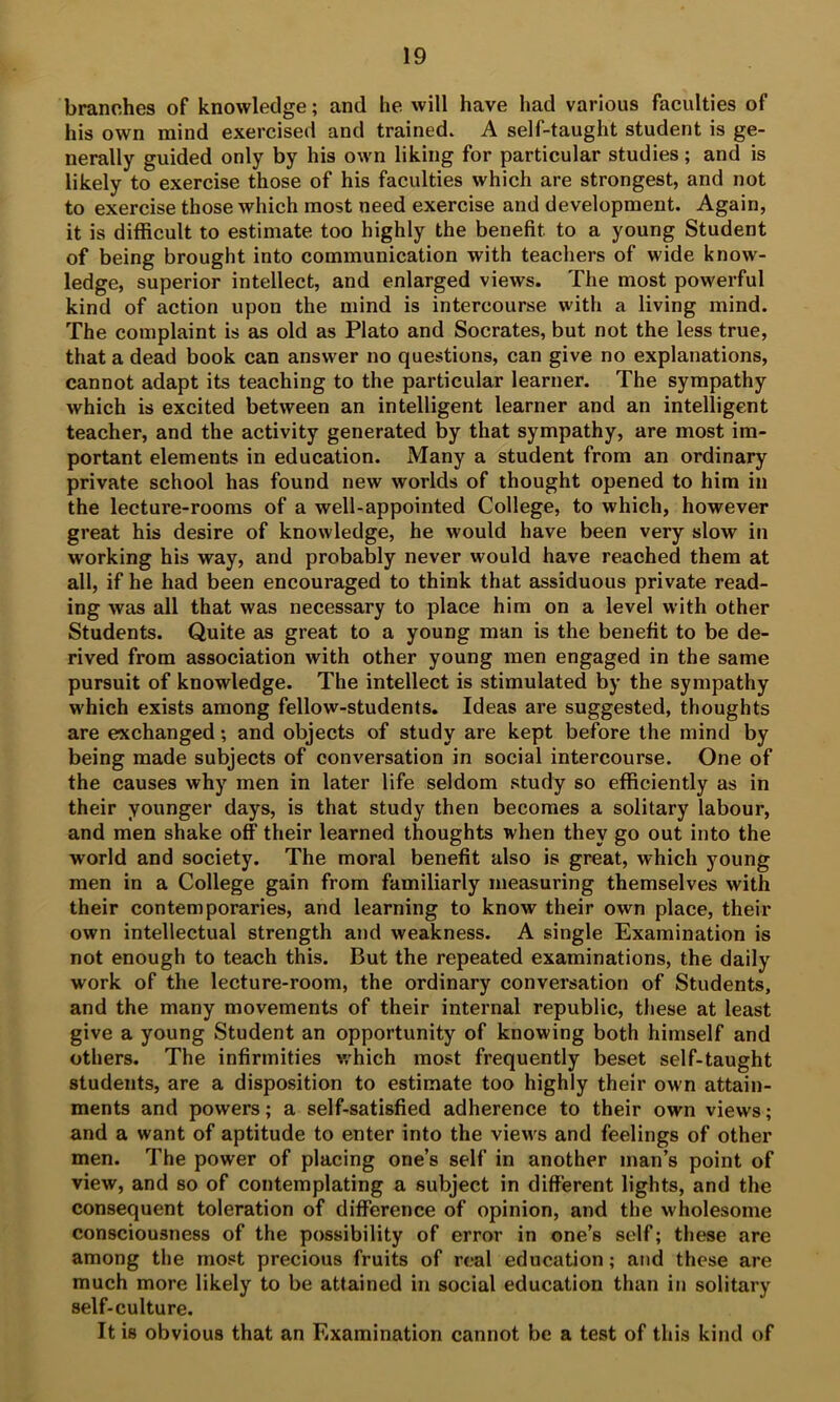 branches of knowledge; and he will have had various faculties of his own mind exercised and trained* A self-taught student is ge- nerally guided only by his own liking for particular studies; and is likely to exercise those of his faculties which are strongest, and not to exercise those which most need exercise and development. Again, it is difficult to estimate too highly the benefit to a young Student of being brought into communication with teachers of wide know- ledge, superior intellect, and enlarged views. The most powerful kind of action upon the mind is intercourse with a living mind. The complaint is as old as Plato and Socrates, but not the less true, that a dead book can answer no questions, can give no explanations, cannot adapt its teaching to the particular learner. The sympathy which is excited between an intelligent learner and an intelligent teacher, and the activity generated by that sympathy, are most im- portant elements in education. Many a student from an ordinary private school has found new worlds of thought opened to him in the lecture-rooms of a well-appointed College, to which, however great his desire of knowledge, he would have been very slow in working his way, and probably never would have reached them at all, if he had been encouraged to think that assiduous private read- ing was all that was necessary to place him on a level with other Students. Quite as great to a young man is the benefit to be de- rived from association with other young men engaged in the same pursuit of knowledge. The intellect is stimulated by the sympathy which exists among fellow-students. Ideas are suggested, thoughts are exchanged; and objects of study are kept before the mind by being made subjects of conversation in social intercourse. One of the causes why men in later life seldom study so efficiently as in their younger days, is that study then becomes a solitary labour, and men shake off their learned thoughts when they go out into the world and society. The moral benefit also is great, which young men in a College gain from familiarly measuring themselves with their contemporaries, and learning to know their own place, their own intellectual strength and weakness. A single Examination is not enough to teach this. But the repeated examinations, the daily work of the lecture-room, the ordinary conversation of Students, and the many movements of their internal republic, these at least give a young Student an opportunity of knowing both himself and others. The infirmities v/hich most frequently beset self-taught students, are a disposition to estimate too highly their own attain- ments and powers; a self-satisfied adherence to their own views; and a want of aptitude to enter into the views and feelings of other men. The power of placing one’s self in another man’s point of view, and so of contemplating a subject in different lights, and the consequent toleration of difference of opinion, and the wholesome consciousness of the possibility of error in one’s self; these are among the most precious fruits of real education; and these are much more likely to be attained in social education than in solitary self-culture. It is obvious that an Examination cannot be a test of this kind of