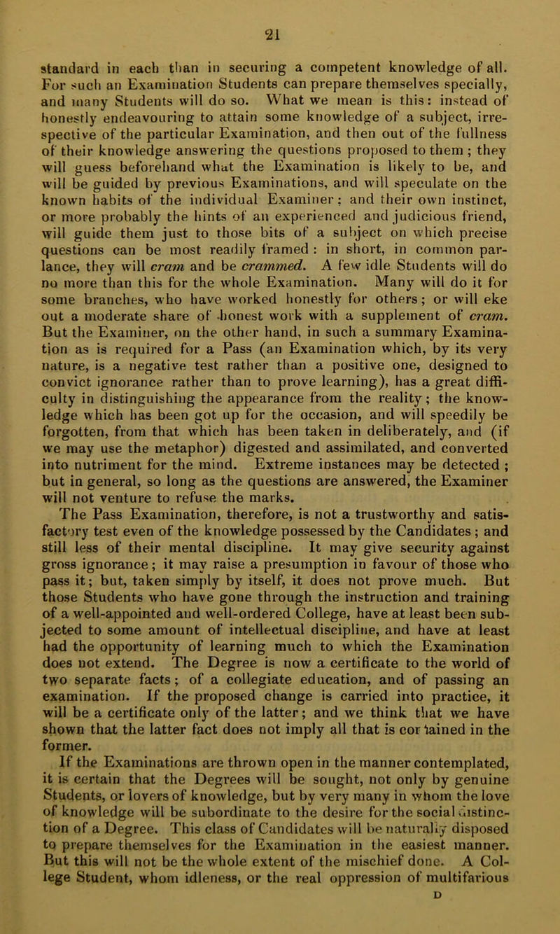 standard in each than in securing a competent knowledge of all. For sucli an Examination Students can prepare themselves specially, and many Students will do so. What we mean is this: instead of honestly endeavouring to attain some knowledge of a subject, irre- spective of the particular Examination, and then out of the fullness of their knowledge answering the questions proposed to them ; they will guess beforehand what the Examination is likely to be, and will be guided by previous Examinations, and will speculate on the known habits of the individual Examiner: and their own instinct, or more probably the hints of an experienced and judicious friend, will guide them just to those bits of a subject on which precise questions can be most readily 1‘ramed : in short, in common par- lance, they will cram and be crammed. A few idle Students will do no more than this for the whole Examination. Many will do it for some branches, who have worked honestly for others; or will eke out a moderate share of -honest work with a supplement of cram. But the Examiner, on the other hand, in such a summary Examina- tion as is required for a Pass (an Examination which, by its very nature, is a negative test rather than a positive one, designed to convict ignorance rather than to prove learning), has a great diffi- culty in distinguishing the appearance from the reality; the know- ledge which has been got up for the occasion, and will speedily be forgotten, from that which has been taken in deliberately, and (if we may use the metaphor) digested and assimilated, and converted into nutriment for the mind. Extreme instances may be detected ; but in general, so long as the questions are answered, the Examiner will not venture to refuse the marks. The Pass Examination, therefore, is not a trustworthy and satis- factory test even of the knowledge possessed by the Candidates; and still less of their mental discipline. It may give security against gross ignorance; it may raise a presumption in favour of those who pass it; but, taken simply by itself, it does not prove much. But those Students who have gone through the instruction and training of a well-appointed and well-ordered College, have at least been sub- jected to some amount of intellectual discipline, and have at least had the opportunity of learning much to which the Examination does not extend. The Degree is now a certificate to the world of two separate facts; of a collegiate education, and of passing an examination. If the proposed change is carried into practice, it will be a certificate only of the latter; and we think that we have shown that the latter fact does not imply all that is cor Gained in the former. If the Examinations are thrown open in the manner contemplated, it is certain that the Degrees will be sought, not only by genuine Students, or lovers of knowledge, but by very many in whom the love of knowledge will be subordinate to the desire for the social distinc- tion of a Degree. This class of Candidates will be naturally disposed to prepare themselves for the Examination in the easiest manner. But this will not be the whole extent of the mischief done. A Col- lege Student, whom idleness, or the real oppression of multifarious D