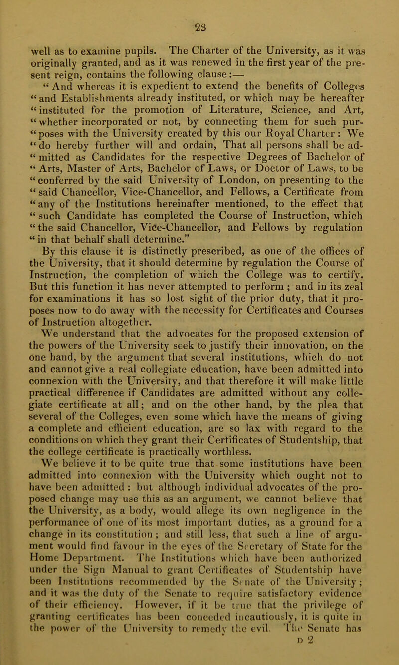 well as to examine pupils. The Charter of the University, as it was originally granted, and as it was renewed in the first year of the pre- sent reign, contains the following clause:— “ And whereas it is expedient to extend the benefits of Colleges “ and Establishments already instituted, or which may be hereafter “ instituted for the promotion of Literature, Science, and Art, “ whether incorporated or not, by connecting them for such pur- “ poses with the University created by this our Royal Charter: We “ do hereby further will and ordain. That all persons shall be ad- “ mitted as Candidates for the respective Degrees of Bachelor of “ Arts, Master of Arts, Bachelor of Laws, or Doctor of Laws, to be “ conferred by the said University of London, on presenting to the “ said Chancellor, Vice-Chancellor, and Fellows, a Certificate from “ any of the Institutions hereinafter mentioned, to the effect that “ such Candidate has completed the Course of Instruction, which “ the said Chancellor, Vice-Chancellor, and Fellows by regulation “ in that behalf shall determine.” By this clause it is distinctly prescribed, as one of the offices of the University, that it should determine by regulation the Course of Instruction, the completion of which the College was to certify. But this function it has never attempted to perform ; and in its zeal for examinations it has so lost sight of the prior duty, that it pro- poses now to do away with the necessity for Certificates and Courses of Instruction altogether. We understand that the advocates for the proposed extension of the powers of the University seek to justify their innovation, on the one hand, by the argument that several institutions, which do not and cannot give a real collegiate education, have been admitted into connexion with the University, and that therefore it will make little practical difference if Candidates are admitted without any colle- giate certificate at all; and on the other hand, by the plea that several of the Colleges, even some which have the means of giving a complete and efficient education, are so lax with regard to the conditions on which they grant their Certificates of Studentship, that the college certificate is practically worthless. We believe it to be quite true that some institutions have been admitted into connexion with the University which ought not to have been admitted : but although individual advocates of the pro- posed change may use this as an argument, vve cannot believe that the University, as a body, would allege its own negligence in the performance of one of its most important duties, as a ground for a change in its constitution ; and still less, that such a line of argu- ment would find favour in the eyes of the Secretary of State for the Home Department. The Institutions which have been authorized under the Sign Manual to grant Certificates of Studentship have been Institutions recommended by the Senate of the University ; and it was the duty of the Senate to recjuire satisfactory evidence of their efficiency. However, if it be line that the privilege of granting certificates has been conceded incautiously, it is quite in the power of the University to remedy the evil. 'Ihc Senate has D 2