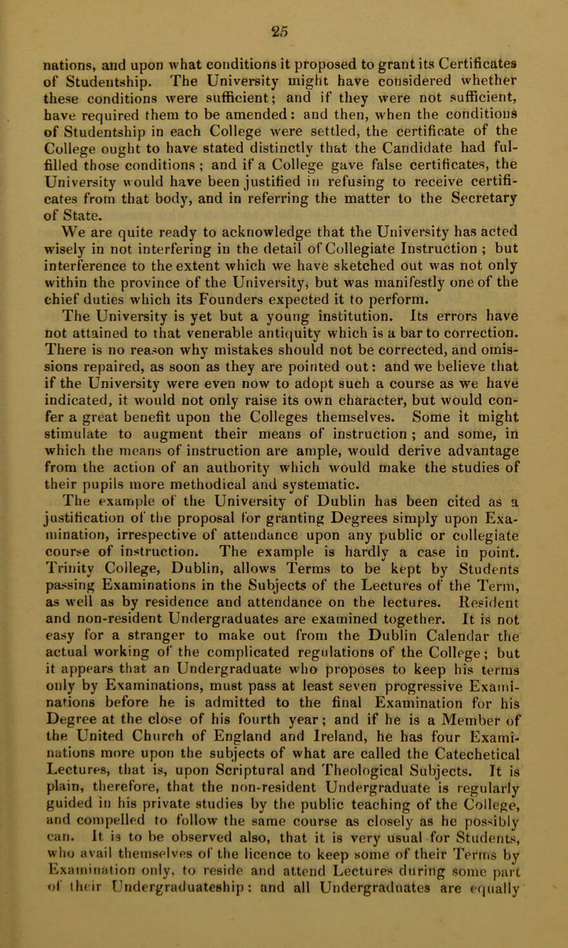 nations, and upon what conditions it proposed to grant its Certificates of Studentship. The University might have considered whether these conditions were sufficient; and if they were not sufficient, have required them to be amended: and then, when the conditions of Studentship in each College were settled, the certificate of the College ought to have stated distinctly that the Candidate had ful- filled those conditions; and if a College gave false certificates, the University would have been justified in refusing to receive certifi- cates from that body, and in referring the matter to the Secretary of State. We are quite ready to acknowledge that the University has acted wisely in not interfering in the detail of Collegiate Instruction ; but interference to the extent which we have sketched out was not only within the province of the University, but was manifestly one of the chief duties which its Founders expected it to perform. The University is yet but a young institution. Its errors have not attained to that venerable antiquity which is a bar to correction. There is no reason why mistakes should not be corrected, and omis- sions repaired, as soon as they are pointed out: and we believe that if the University were even now to adopt such a course as we have indicated, it would not only raise its own character, but would con- fer a great benefit upon the Colleges themselves. Some it might stimulate to augment their means of instruction ; and some, in which the means of instruction are ample, would derive advantage from the action of an authority which would make the studies of their pupils more methodical and systematic. The example of the University of Dublin has been cited as a justification of the proposal for granting Degrees simply upon Exa- mination, irrespective of attendance upon any public or collegiate course of Instruction. The example is hardly a case in point. Trinity College, Dublin, allow's Terms to be kept by Students passing Examinations in the Subjects of the Lectures of the Term, as well as by residence and attendance on the lectures. Resident and non-resident Undergraduates are examined together. It is not easy for a stranger to make out from the Dublin Calendar the actual working of the complicated regulations of the College; but it appears that an Undergraduate who proposes to keep his terras only by Examinations, must pass at least seven progressive Exami- nations before he is admitted to the final Examination for his Degree at the close of his fourth year; and if he is a Member of the United Church of England and Ireland, he has four Exami- nations more upon the subjects of what are called the Catechetical Lectures, that is, upon Scriptural and Theological Subjects. It is plain, therefore, that the non-resident Undergraduate is regularly guided in his private studies by the public teaching of the College, and compelled to follow the same course as closely as he possibly can. It is to be observed also, that it is very usual for Students, who avail themselves of the licence to keep some of their Terms by Examination only, to reside and attend Lectures during some part of their Undergraduateship: and all Undergraduates are c(|ually