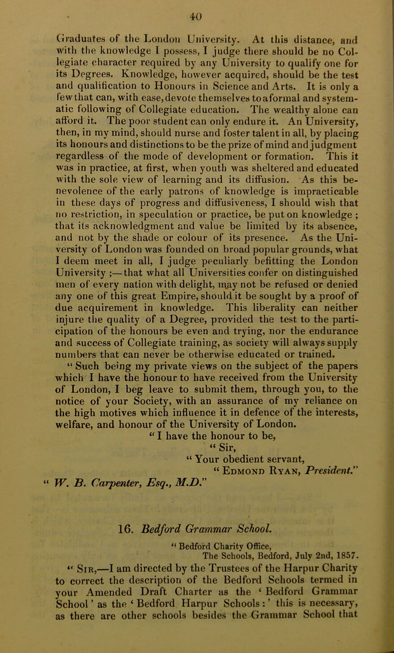 Graduates of the London University. At this distance, and with the knowledge I possess, I judge tliere should be no Col- legiate character required by any University to qualify one for its Degrees. Knowledge, however acquired, should be the test and qualification to Honours in Science and Arts. It is only a few that can, with ease, devote themselves toaformal and system- atic following of Collegiate education. The wealthy alone can atford it. The poor student can only endure it. An University, then, in my mind, should nurse and Ibster talent in all, by placing its honours and distinctions to be the prize of mind and judgment regardless of the mode of development or formation. This it was in practice, at first, when youth was sheltered and educated with the sole view of learning and its diffusion. As this be- nevolence of the early patrons of knowledge is impracticable in these days of progress and diffusiveness, I should wish that no restriction, in speculation or practice, be put on knowledge ; that its acknowledgment and value be limited by its absence, and not by the shade or colour of its presence. As the Uni- versity of London was founded on broad popular grounds, what I deem meet in all, I judge peculiarly befitting the London University ;—that what all Universities confer on distinguished men of every nation with delight, n\p,y not be refused or denied any one of this great Empire, should it be sought by a proof of due acquirement in knowledge. This liberality can neither injure the quality of a Degree, provided the test to the parti- cipation of the honours be even and trying, nor the endurance and success of Collegiate training, as society will always supply numbers that can never be otherwise educated or trained. “ Such being my private views on the subject of the papers which I have the honour to have received from the University of London, I beg leave to submit them, through you, to the notice of your Society, with an assurance of my reliance on the high motives which influence it in defence of the interests, welfare, and honour of the University of London. “ I have the honour to be, “ Sir, “ Your obedient servant, “ Edmond Ryan, President. “ W. B. Carpenter^ Esq., M.D. 16. Bedford Grammar School.  Bedford Charity Office, The Schools, Bedford, July 2nd, 1857. “ Sir,—I am directed by the Trustees of the Harpur Charity to correct the description of the Bedford Schools termed in your Amended Draft Charter as the ‘ Bedford Grammar School ’ as the ‘ Bedford Harpur Schools : ’ this is necessary, as there are other schools besides the Grammar School that
