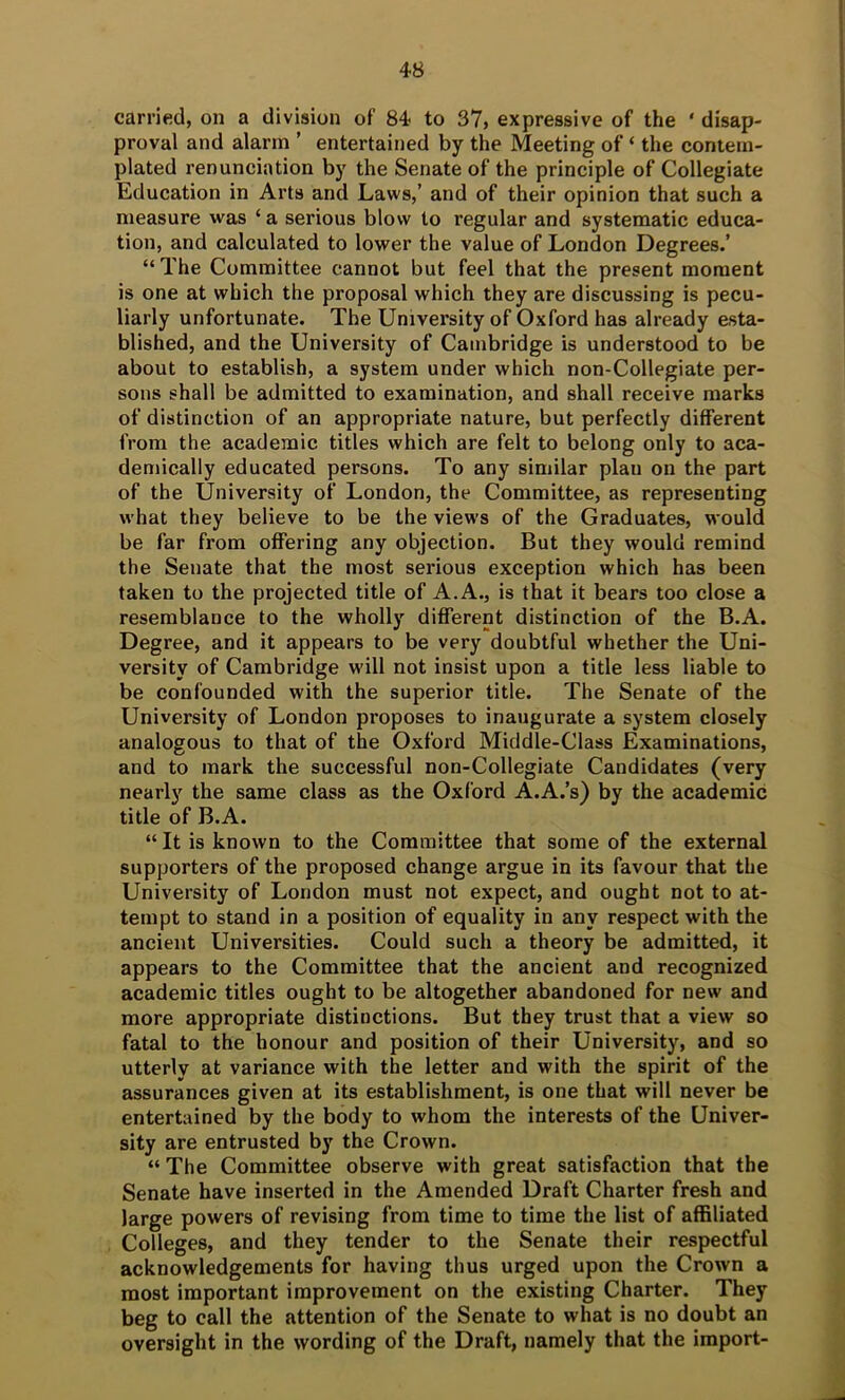 carried, on a division of 84 to 37, expressive of the ‘ disap- proval and alarm ’ entertained by the Meeting of ‘ the contem- plated renunciation by the Senate of the principle of Collegiate Education in Arts and Laws,’ and of their opinion that such a measure was ‘ a serious blow to regular and systematic educa- tion, and calculated to lower the value of London Degrees.’ “The Committee cannot but feel that the present moment is one at which the proposal which they are discussing is pecu- liarly unfortunate. The University of Oxford has already esta- blished, and the University of Cambridge is understood to be about to establish, a system under which non-Collegiate per- sons shall be admitted to examination, and shall receive marks of distinction of an appropriate nature, but perfectly different from the academic titles which are felt to belong only to aca- demically educated persons. To any similar plan on the part of the University of London, the Committee, as representing what they believe to be the views of the Graduates, would be far from offering any objection. But they would remind the Senate that the most serious exception which has been taken to the projected title of A. A., is that it bears too close a resemblance to the wholly different distinction of the B.A. Degree, and it appears to be very doubtful whether the Uni- versity of Cambridge will not insist upon a title less liable to be confounded with the superior title. The Senate of the University of London proposes to inaugurate a system closely analogous to that of the Oxford Middle-Class Examinations, and to mark the successful non-Collegiate Candidates (very nearly the same class as the Oxford A.A.’s) by the academic title of B.A. “ It is known to the Committee that some of the external supporters of the proposed change argue in its favour that the University of London must not expect, and ought not to at- tempt to stand in a position of equality in any respect with the ancient Universities. Could such a theory be admitted, it appears to the Committee that the ancient and recognized academic titles ought to be altogether abandoned for new and more appropriate distinctions. But they trust that a view so fatal to the honour and position of their University, and so utterly at variance with the letter and with the spirit of the assurances given at its establishment, is one that will never be entertained by the body to whom the interests of the Univer- sity are entrusted by the Crown. “ The Committee observe with great satisfaction that the Senate have inserted in the Amended Draft Charter fresh and large powers of revising from time to time the list of affiliated Colleges, and they tender to the Senate their respectful acknowledgements for having thus urged upon the Crown a most important improvement on the existing Charter. They beg to call the attention of the Senate to what is no doubt an oversight in the wording of the Draft, namely that the import-