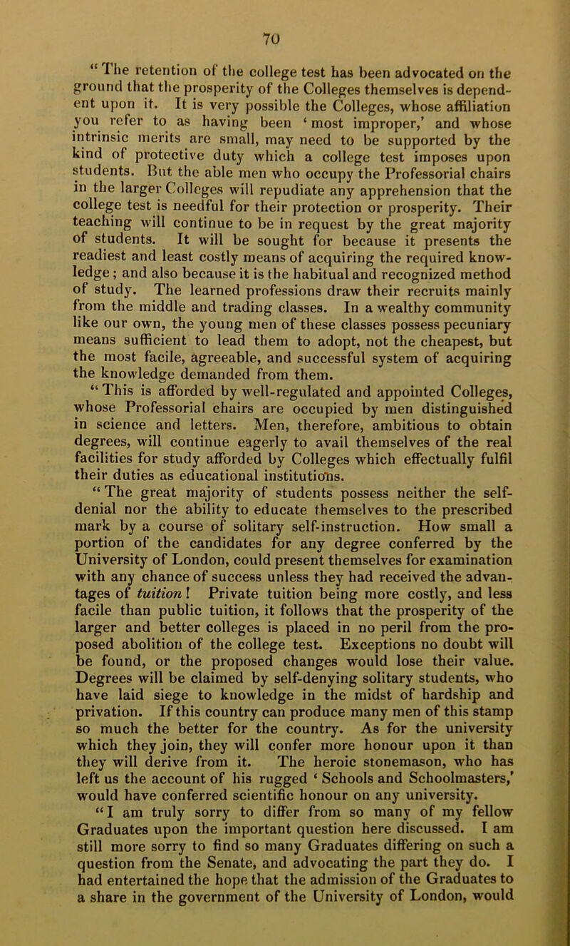 “The retention of the college test has been advocated on the ground that the prosperity of the Colleges themselves is depend- ent upon it. It is very possible the Colleges, whose affiliation you refer to as having been ‘ most improper,’ and whose intrinsic merits are small, may need to be supported by the kind of protective duty which a college test imposes upon students. But the able men who occupy the Professorial chairs in the larger Colleges will repudiate any apprehension that the college test is needful for their protection or prosperity. Their teaching will continue to be in request by the great majority of students. It will be sought for because it presents the readiest and least costly means of acquiring the required know- ledge ; and also because it is the habitual and recognized method of study. The learned professions draw their recruits mainly from the middle and trading classes. In a wealthy community like our own, the young men of these classes possess pecuniary means sufficient to lead them to adopt, not the cheapest, but the most facile, agreeable, and successful system of acquiring the knowledge demanded from them. “This is afforded by well-regulated and appointed Colleges, whose Professorial ehairs are occupied by men distinguished in science and letters. Men, therefore, ambitious to obtain degrees, will continue eagerly to avail themselves of the real facilities for study afforded by Colleges which effectually fulfil their duties as educational institutioTis. “ The great majority of students possess neither the self- denial nor the ability to educate themselves to the prescribed mark by a course of solitary self-instruetion. How small a portion of the candidates for any degree conferred by the University of London, could present themselves for examination with any chance of suceess unless they had received the advan- tages of tuition I Private tuition being more eostly, and less facile than public tuition, it follows that the prosperity of the larger and better colleges is placed in no peril from the pro- posed abolition of the college test. Exceptions no doubt will be found, or the proposed changes would lose their value. Degrees will be claimed by self-denying solitary students, who have laid siege to knowledge in the midst of hardship and privation. If this country can produce many men of this stamp so much the better for the country. As for the university which they join, they will confer more honour upon it than they will derive from it. The heroic stonemason, who has left us the account of his rugged ‘ Schools and Schoolmasters/ would have conferred scientific honour on any university. “I am truly sorry to differ from so many of my fellow Graduates upon the important question here discussed. I am still more sorry to find so many Graduates differing on such a question from the Senate, and advocating the part they do. I had entertained the hope that the admission of the Graduates to a share in the government of the University of London, would