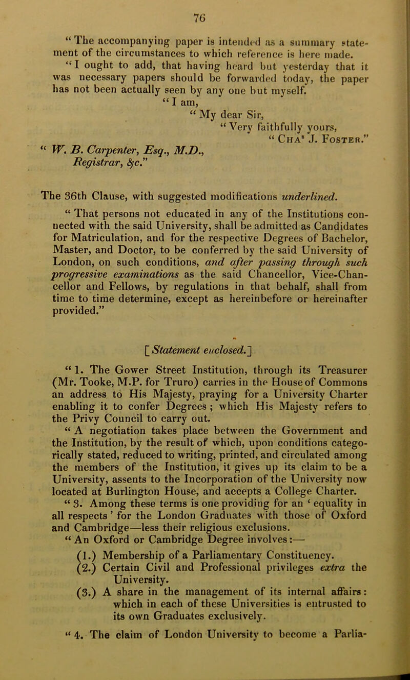 7(i “The accompanying paper is intended ivi a summary state- ment of the circumstances to which reference is here made. “I ought to add, that having heard but yesterday that it was necessary papers should be forwarded today, the paper has not been actually seen by any one but myself. “ I am, “ My dear Sir, “Very faithfully yours, “ Cha“ J. Foster.” W. B. Carpenter, Esq., M.D., Registrar, The 36th Clause, with suggested modifications underlined. “ That persons not educated in any of the Institutions con- nected with the said University, shall be admitted as Candidates for Matriculation, and for the respective Degrees of Bachelor, Master, and Doctor, to be conferred by the said University of London, on such conditions, and after passing through such progressive examinations as the said Chancellor, Vice-Chan- cellor and Fellows, by regulations in that behalf, shall from time to time determine, except as hereinbefore or hereinafter provided.” [ Statement enclosed.^ “ 1. The Gower Street Institution, through its Treasurer (Mr. Tooke, M.P. for Truro) carries in the House of Commons an address to His Majesty, praying for a University Charter enabling it to confer Degrees ; -which His Majesty refers to the Privy Council to carry out. “ A negotiation takes place between the Government and the Institution, by the result of which, upon conditions catego- rically stated, reduced to writing, printed, and circulated among the members of the Institution, it gives up its claim to be a University, assents to the Incorporation of the University now located at Burlington House, and accepts a College Charter. “ 3. Among these terms is one providing for an ‘ equality in all respects ’ for the London Graduates with those of Oxford and Cambridge—less their religious exclusions. “ An Oxford or Cambridge Degree involves:— (1.) Membership of a Parliamentary Constituency. (2.) Certain Civil and Professional privileges extra the University. (3.) A share in the management of its internal affairs; which in each of these Universities is entrusted to its own Graduates exclusively. “ 4. The claim of London University to become a Parlia-