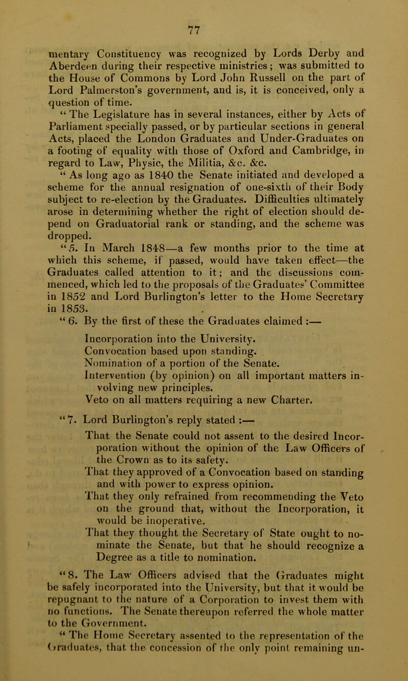 mentary Constituency was recognized by Lords Derby and Aberdeen during their respective ministries; was submitted to the House of Commons by Lord John Russell on the part of Lord Palmerston’s government, and is, it is conceived, only a question of time. “ The Legislature has in several instances, either by Acts of Parliament specially passed, or by particular sections in general Acts, placed the London Graduates and Under-Graduates on a footing of equality with those of Oxford and Cambridge, in regard to Law, Physic, the Militia, &c. &c. “ As long ago as 1840 the Senate initiated and developed a scheme for the annual resignation of one-sixth of their Body subject to re-election by the Graduates. Difficulties ultimately arose in determining whether the right of election should de- pend on Graduatorial rank or standing, and the scheme was dropped. “5. In March 1848—a few months prior to the time at which this scheme, if passed, would have taken effect—the Graduates called attention to it; and the discussions com- menced, which led to the proposals of the Graduates’ Committee in 1852 and Lord Burlington’s letter to the Home Secretary in 1853. “ 6. By the first of these the Graduates claimed :— Incorporation into the University. Convocation based upon standing. Nomination of a portion of the Senate. Intervention (by opinion) on all important matters in- volving new principles. Veto on all matters requiring a new Charter. “7. Lord Burlington’s reply stated ;— That the Senate could not assent to the desired Incor- poration without the opinion of the Law Officers of the Crown as to its safety. That they approved of a Convocation based on standing and with power to express opinion. That they only refrained from recommending the Veto on the ground that, without the Incorporation, it would be inoperative. That they thought the Secretary of State ought to no- minate the Senate, but that he should recognize a Degree as a title to nomination. “ 8. The Law Officers advised that the Graduates might be safely incorporated into the University, but that it would be repugnant to the nature of a Corporation to invest them with no functions. The Senate thereupon referred the whole matter to the Government. “ The Home Secretary assented to the representation of the (iraduates, that the concession of the only point remaining un-