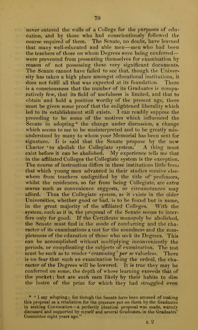 never entered the walls of a College for the purposes of edu- cation, and by those who had conscientiously followed the course required of them. The Senate, iio doubt, have learned that many well-educated and able men—men who had been the teachers of those on whom Degrees were being conferred— were prevented from presenting themselves for examination by reason of not possessing these very significant documents. The Senate cannot have failed to see that, though the Univer- sity has taken a high place amongst educational institutions, it does not fulfil all that was expected at its foundation. There is a consciousness that the number of its Graduates is compa- ratively few, that its field of usefulness is limited, and that to obtain and hold a position worthy of the present age, there must be given some proof that the enlightened liberality which led to its establishment still exists. I can readily suppose the preceding to be some of the motives which influenced the Senate in adopting* the change under discussion, a change which seems to me to be misinterpreted and to be greatly mis- understood by many to whom your Memorial has been sent for signature. It is said that the Senate propose by the new Charter ‘to abolish the Collegiate system.’ A thing must exist before it can be abolished. My experience tells me that in the affiliated Colleges the Collegiate system is the exception. The course of instruction differs in these institutions little from that which young men advanced in their studies receive else- where from teachers undignified by the title of * professors, whilst the residences, so far from being Collegiate, are extra muros such as convenience suggests, or circumstances may afford. Thus the Collegiate system, as it exists in the older Universities, whether good or bad, is to be found but in name, in the great majority of the affiliated Colleges. With the system, such as it is, the proposal of the Senate seems to inter- fere only for good. If the Certificate monopoly be abolished, the Senate must find in the mode of conducting and the cha- racter of its examinations a test for the soundness and the com- pleteness of the education of those who seek its Degrees. This can be accomplished without multiplying inconveniently the periods, or complicating the subjects of examination. The test must be such as to render ‘ cramming ’ per se valueless. There is no fear that such an examination being the ordeal, the cha- racter of the Degrees will be lowered. It is true they may be conferred on some, the depth of whose learning exceeds that of the pocket; but are such men likely by their habits to dim the lustre of the prize for which they had struggled even * “ I say adopting; for though the Senate have been accused of making this proposal as a retaliation for the pressure put on them by the Graduates in seeking Convocation—a perfectly identical proposal was made, warmly discussed and supported by myself and several Graduates, in the Graduates’ Committee eight years ago.” L 2