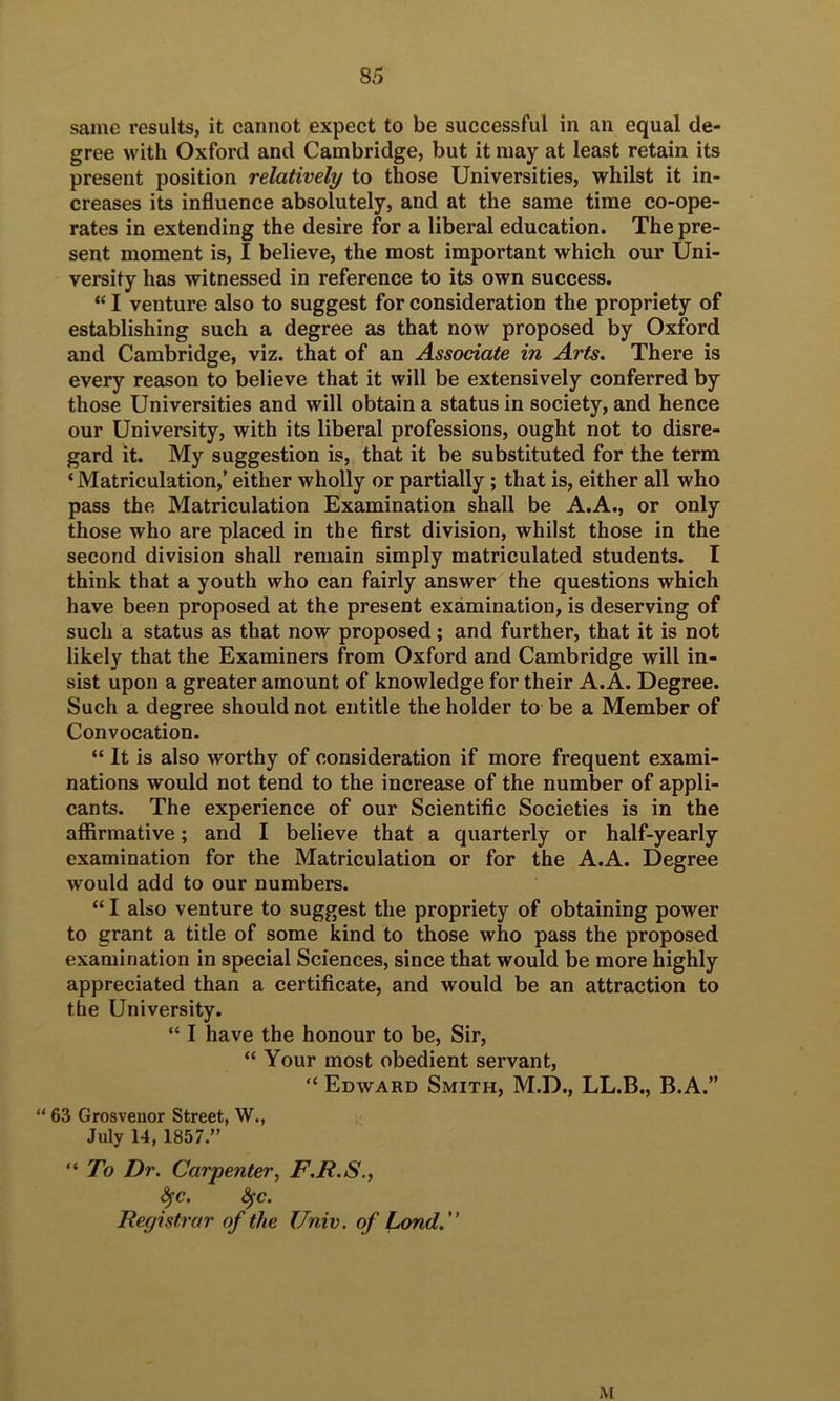 same results, it cannot expect to be successful in an equal de- gree with Oxford and Cambridge, but it may at least retain its present position relatively to those Universities, whilst it in- creases its influence absolutely, and at the same time co-ope- rates in extending the desire for a liberal education. The pre- sent moment is, I believe, the most important which our Uni- versity has witnessed in reference to its own success. “ I venture also to suggest for consideration the propriety of establishing such a degree as that now proposed by Oxford and Cambridge, viz. that of an Associate in Arts. There is every reason to believe that it will be extensively conferred by those Universities and will obtain a status in society, and hence our University, with its liberal professions, ought not to disre- gard it. My suggestion is, that it be substituted for the term ‘Matriculation,’ either wholly or partially; that is, either all who pass the Matriculation Examination shall be A.A., or only those who are placed in the first division, whilst those in the second division shall remain simply matriculated students. I think that a youth who can fairly answer the questions which have been proposed at the present examination, is deserving of such a status as that now proposed; and further, that it is not likely that the Examiners from Oxford and Cambridge will in- sist upon a greater amount of knowledge for their A. A. Degree. Such a degree should not entitle the holder to be a Member of Convocation. “ It is also worthy of consideration if more frequent exami- nations would not tend to the increase of the number of appli- cants. The experience of our Scientific Societies is in the affirmative; and I believe that a quarterly or half-yearly examination for the Matriculation or for the A.A. Degree would add to our numbers. “ I also venture to suggest the propriety of obtaining power to grant a title of some kind to those who pass the proposed examination in special Sciences, since that would be more highly appreciated than a certificate, and would be an attraction to the University. “ I have the honour to be. Sir, “ Your most obedient servant, “ Edward Smith, M.D., LL.B., B.A.” “ 63 Grosveuor Street, W., July 14, 1857.” “ To Dr. Carpenter, F.R.S., ^c. ^c. Registrar of the Univ. of Lond. M