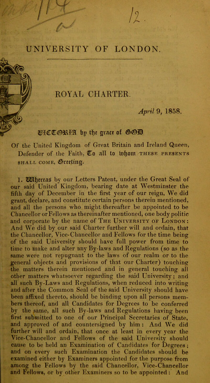 UNIVERSITY OF LONDON. gract of (©(©H ROYAL CHARTER. April 9, 1858. Of the United Kingdom of Great Britain and Ireland Queen, Defender of the Faith, Co all to h)]f)om these presents SHALL come, (©rrttmg. 1. ?!3IEf)trca£i by our Letters Patent, under the Great Seal of our said United Kingdom, bearing date at Westminster the fifth day of December in the first year of our reign, We did grant, declare, and constitute certain persons therein mentioned, and all the persons who might thereafter be appointed to be Chancellor orFellows as thereinafter mentioned, one body politic and corporate by the name of The University of London: And We did by our said Charter further will and ordain, that the Chancellor, Vice-Chancellor and Fellows for the time being of the said University should have full power from time to time to make and alter any By-laws and Regulations (so as the same were not repugnant to the laws of our realm or to the general objects and provisions of that our Charter) touching the matters therein mentioned and in general touching all other matters whatsoever regarding the said University; and all such By-Laws and Regulations, when reduced into writing and after the Common Seal of the said University should have been affixed thereto, should be binding upon all persons mem- bers thereof, and all Candidates for Degrees to be conferred by the ^ame, all such By-laws and Regulations having been first submitted to one of our Principal Secretaries of State, and approved of and countersigned by him : And We did further will and ordain, that once at least in every year the Vice-Chancellor and Fellows of the said University should cause to be held an Examination of Candidates for Degrees; and on every such Examination the Candidates should be examined either by Examiners appointed for the purpose from among the Fellows by the said Chancellor, Vice-Chancellor and Fellows, or by other Examiners so to be appointed: And