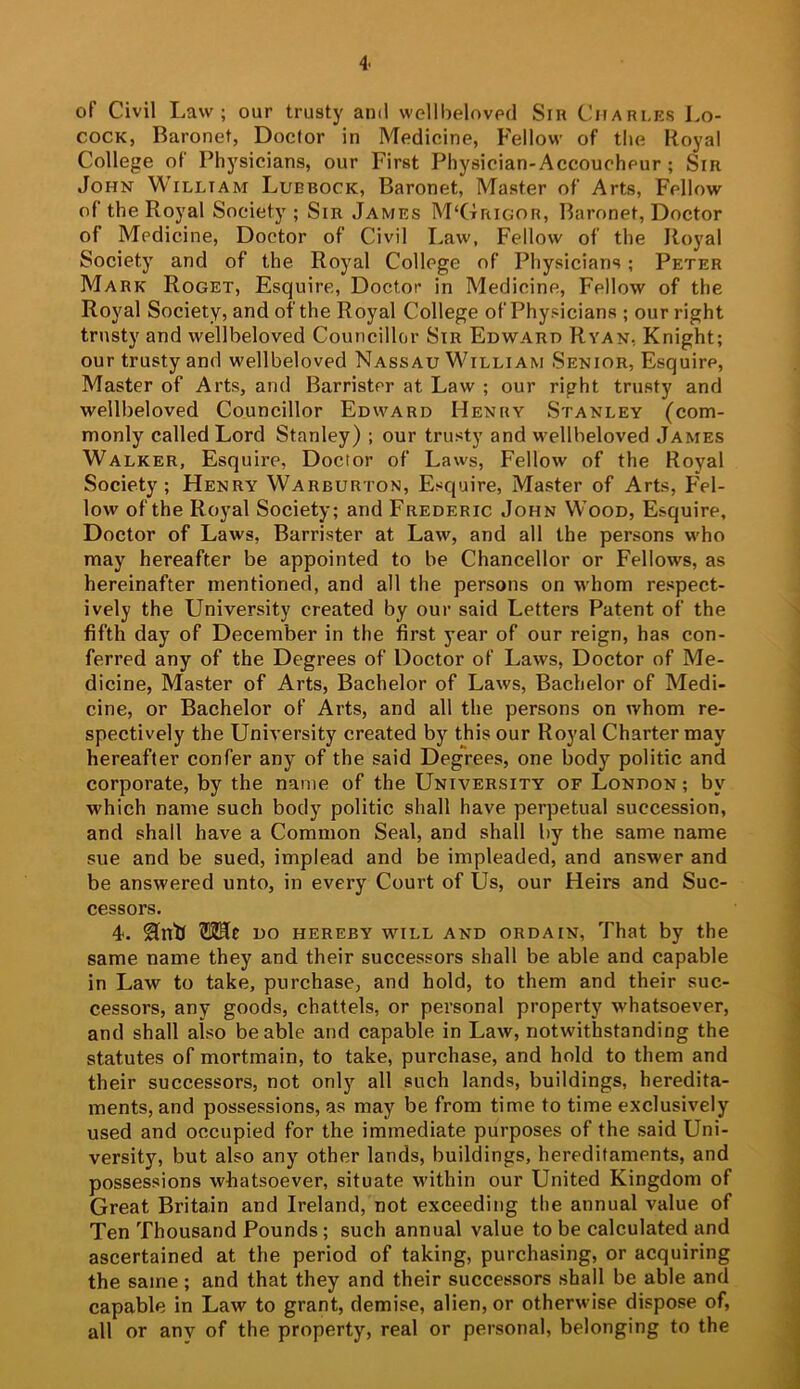 of Civil I.aw ; our trusty and wellbelnved Sir Charles Lo- COCK, Baronet, Doctor in Medicine, Fellow of the Royal College of Physicians, our First Physician-Accoucheur ; Sir John William Lubbock, Baronet, Master of Arts, Fellow of the Royal Society ; Sir James M‘GrnGOR, Baronet, Doctor of Medicine, Doctor of Civil Law, Fellow of the Royal Society and of the Royal College of Physicians; Peter Mark Roget, Esquire, Doctor in Medicine, Fellow of the Royal Society, and of the Royal College of Physicians ; our right trusty and wellbeloved Councillor Sir Edward Ryan, Knight; our trusty and wellbeloved Nassau William Senior, Esquire, Master of Arts, and Barrister at Law ; our right trusty and wellbeloved Councillor Edward Henry Stanley (com- monly called Lord Stanley) ; our trusty and wellbeloved James Walker, Esquire, Doctor of Laws, Fellow of the Royal Society; Henry Warburton, Esquire, Master of Arts, Fel- low of the Royal Society; and Frederic John Wood, Esquire, Doctor of Laws, Barrister at Law, and all the persons who may hereafter be appointed to be Chancellor or Fellows, as hereinafter mentioned, and all the persons on whom respect- ively the University created by our said Letters Patent of the fifth day of December in the first year of our reign, has con- ferred any of the Degrees of Doctor of Laws, Doctor of Me- dicine, Master of Arts, Bachelor of Laws, Bachelor of Medi- cine, or Bachelor of Arts, and all the persons on whom re- spectively the University created by this our Royal Charter may hereafter confer any of the said Degrees, one body politic and corporate, by the name of the University of London ; by which name such body politic shall have perpetual succession, and shall have a Common Seal, and shall by the same name sue and be sued, implead and be impleaded, and answer and be answered unto, in every Court of Us, our Heirs and Suc- cessors. 4. Hntl ?112Hc DO HEREBY WILL AND ORDAIN, That by the same name they and their successors shall be able and capable in Law to take, purchase, and hold, to them and their suc- cessors, any goods, chattels, or personal property whatsoever, and shall also be able and capable in Law, notwithstanding the statutes of mortmain, to take, purchase, and hold to them and their successors, not only all such lands, buildings, heredita- ments, and possessions, as may be from time to time exclusively used and occupied for the immediate purposes of the said Uni- versity, but also any other lands, buildings, hereditaments, and possessions whatsoever, situate within our United Kingdom of Great Britain and Ireland, not exceeding the annual value of Ten Thousand Pounds; such annual value to be calculated and ascertained at the period of taking, purchasing, or acquiring the same; and that they and their successors shall be able and capable in Law to grant, demise, alien, or otherwise dispose of, all or anv of the property, real or personal, belonging to the