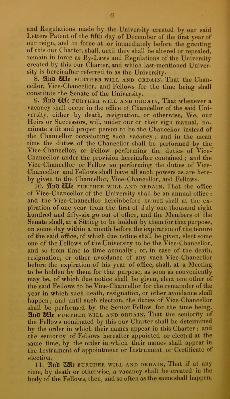 and Regulations made by the University created by our said Letters Patent of the fifth day of December of the first year of our reign, and in force at or immediately before the granting of this our Charter, shall, until they shall be altered or repealed, remain in force as By-Laws and Regulations of the University created by this our Charter, and which last-mentioned Univer- sity is hereinafter referred to as the University. 8. OTr FURTHER WILL AKD ORDAIN, That the Chan- cellor, Vice-Chancellor, and Fellows for the time being shall constitute the Senate of the University. 9. 2lnb further will and ordain, That whenever a vacancy shall occur in the office of Chancellor of the said Uni- versity, either by death, resignation, or otherwise. We, our Heirs or Successors, will, under our or their sign manual, no- minate a fit and proper person to be the Chancellor instead of the Chancellor occasioning such vacancy; and in the mean time the duties of the Chancellor shall be performed by the Vice-Chancellor, or Fellow performing the duties of Vice- Chancellor under the provision hereinafter contained ; and the Vice-Chancellor or Fellow so performing the duties of Vice- Chancellor and Fellows shall have all such powers as are here- by given to the Chancellor, Vice-Chancellor, and Fellows. 10. Hub FURTHER WILL AND ORDAIN, That the officC of Vice-Chancellor of the University shall be an annual office; and the Vice-Chancellor hereinbefore named shall at the ex- piration of one year from the first of July one thousand eight hundred and fifty-six go out of office, and the Members of the Senate shall, at a Sitting to be holden by them for that purpose, on some day within a month before the expiration of the tenure of the said office, of which due notice shall be given, elect some one of the Fellows of the University to be the Vice-Chancellor, and so from time to time annually; or, in case of the death, resignation, or other avoidance of any such Vice-Chancellor before the expiration of his year of office, shall, at a Meeting to be holden by them for that purpose, as soon as conveniently may be, of which due notice shall be given, elect one other of the said Fellows to be Vice-Chancellor for the remainder of the year in which such death, resignation, or other avoidance shall happen; and until such election, the duties of Vice-Chancellor shall be performed by the Senior Fellow for the time being, ^nb OTc FURTHER WILL AND ORDAIN, That the seniority of the Fellows nominated by this our Charter shall be determined bv the order in which their names appear in this Charter; and the seniority of Fellows hereafter appointed or elected at the same time, by the order in which their names shall appear in the Instrument of appointment or Instrument or Certificate of election. 11. ^nb FURTHER WILL AND ORDAIN, That if at any time, by death or otherwise, a vacancy shall be created in the body of the Fellows, then, and so often as the same shall happen.