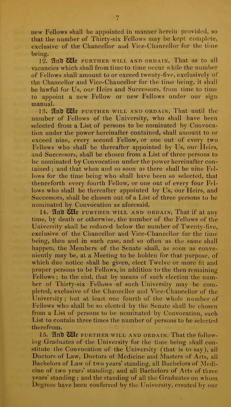 new Fellows shall be appointed in manner herein provided, so that the number of Thirty-six Fellows may be kept complete, exclusive of the Chancellor and Vice-Chancellor for the time being. 12. FURTHER WILL AND ORDAIN, That as to all vacancies which shall from time to time occur while the number of Fellows shall amount to or exceed twenty-five, exclusively of the Chancellor and Vice-Chancellor for the time being, it shall be lawful for Us, our Heirs and Successors, from time to time to appoint a new Fellow or new Fellows under our sign manual. 13. Hntl ?I2He further will and ordain, That until the number of Fellows of the University, who shall have been selected from a List of persons to be nominated by Convoca- tion under the power hereinafter contained, shall amount to or exceed nine, every second Fellow, or one out of every two Fellows who shall be thereafter appointed by Us, our Heirs, and Successors, shall be chosen from a List of three persons to be nominated by Convocation under the power hereinafter con- tained ; and that when and so soon as there shall be nine Fel- lows for the time being who shall have been so selected, that thenceforth every fourth Fellow, or one out of every four Fel- lows who shall be thereafter appointed by Us, our Heirs, and Successors, shall be chosen out of a List of three persons to be nominated by Convocation as aforesaid. 14. SnU FURTHER WILL AND ORDAIN, That if at any time, by death or otherwise, the number of the Fellows of the University shall be reduced below the number of Twenty-five, exclusive of the Chancellor and Vice-Chancellor for the time being, then and in such case, and so often as the same shall happen, the Members of the Senate shall, as soon as conve- niently may be, at a Meeting to be holden for that purpose, of which due notice shall be given, elect Twelve or more fit and proper persons to be Fellows, in addition to the then remaining Fellows ; to the end, that by means of such election the num- ber of Thirty-six Fellows of such University may be com- pleted, exclusive of the Chancellor and Vice-Chancellor of the University; but at least one fourth of the whole number of Fellows who shall be so elected by the Senate shall be chosen from a List of persons to be nominated by Convocation, such List to contain three times the number of persons to be selected therefrom. 15. 2lntl FURTHER WILL AND ORDAIN, That the follow- ing Graduates of the University for the time being shall con- stitute the Convocation of the University (that is to say), all Doctors of Law, Doctors of Medicine and Masters of Arts, all Bachelors of Law of two years’ standing, all Bachelors of Medi- cine of two years’ standing, and all Bachelors of Arts of three years’ standing ; and the standing of all the Graduates on whom Degrees have been conferred by the Ibiiversily, created by our