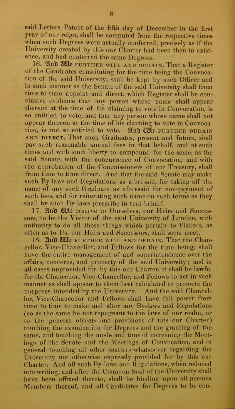 said Letters Patent of the fifth day of December in the first j'ear of our reign, shall be computed from the respective times when such Degrees were actually conferred, precisely as if the University created by this our Charter had been then in exist- ence, and had conferred the same Degrees. 16. ^nlJ TOlc FURTHER WILL AND ORDAIN, That a Register of the Graduates constituting for the time being the Convoca- tion of the said University, shall be kept by such Officer and in such manner as the Senate of the said University shall from time to time appoint and direct, which Register shall be con- clusive evidence that any person whose name shall appear thereon at the time of his claiming to vote in Convocation, is so entitled to vote, and that any person whose name shall not appear thereon at the time of his claiming to vote in Convoca- tion, is not so entitled to vote. further ordain AND DIRECT, That such Graduates, present and future, shall pay such reasonable annual fees in that behalf, and at such times and with such liberty to compound for the same, as the said Senate, with the concurrence of Convocation, and with the approbation of the Commissioners of our Treasury, shall from time to time direct. And that the said Senate may make such By-laws and Regulations as aforesaid, for taking off the name of any such Graduate as aforesaid for non-payment of such fees, and for reinstating such name on such terms as they shall by such By-laws prescribe in that behalf. 17- Sin'll reserve to Ourselves, our Heirs and Succes- sors, to be the Visitor of the said University of London, with authority to do all those things which perlain to Visitors, as often as to Us, our Heirs and Successors, shall seem meet. 18. ^nll OTle further will and ordain. That the Chan- cellor, Vice-Chancellor, and Fellows for the time being, shall have the entire management of and superintendence over the affairs, concerns, and property of the said University; and in all cases unprovided for by this our Charter, it shall be lawffi for the Chancellor, Vice-Chancellor, and Fellows to act in such manner as shall appear to them best calculated to promote the purposes intended by the University. And the said Chancel- lor, Vice-Chancellor and Fellows shall have full power from time to time to make and alter any By-laws and Regulations (so as the same be not repugnant to the laws of our realm, or to the general objects and provisions of this our Charter) touching the examination for Degrees and the granting of the same, and touching the mode and time of convening the Meet- ings of the Senate and the Meetings of Convocation, and in general touching all other matters whatsoever regarding the University not otherwise expressly provided for by this our Charter. And all such By-laws and Regulations, when reduced into writing, and after the Common Seal of the University shall have been affixed thereto, shall be binding upon all persons Members thereof, and all Candidates for Degrees to be con-