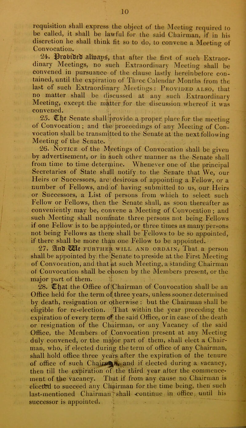 requisition shall express the object of the Meeting required to be called, it shall be lawful tor the said Chairman, if in his discretion he shall think fit so to do, to convene a Meeting of Convocation. 24. nlh)np£{, that after the first of such Extraor- dinary Meetings, no such Extraordinary Meeting shall be convened in pursuance- of the clause lastly hereinbefore con- tained, until the expiration of Three Calendar Months from the last of such Extraordinary Meetings: Pkovioed also, that no matter shall be discussed at any such Extraordinary Meeting, except the nfittcr for the discussion whereof it was convened. 25. Senate shalllprovide. a proper, plaee fur the meeting of Convocation ; and the proceedings of any Meeting of Con- vocation shall be transmitted to the Senate at the next following Meeting of the Senate. 26. Notice of the Meetings of Convocation shall be given by advertisement, or in such other manner as the Senate shall from time to time determine. Whenever one of the principal Secretaries of State shall notify to the Senate that We, our Heirs or Successors, arc desirous of appointing a Fellow, or a number of Fellows, and of having submitted to us, our Heirs or Successors, a List of persons from which to select such Fellow or Fellows, then the Senate shall, as soon thereafter as conveniently may be, convene a Meeting of Convocation ; and such Meeting shall nominate three persona not being Fellows if one Fellow is to be appointed, or three times as many.persons not being Fellows as theic shall be Fellows to be so appointed, if there shall be more than one Fellow to be appointed. 27. further will and ordain. That a person shall be appointed by! the Senate to.preside at the First Meeting of Convocation, and that at such Meeting, a standing Chairman of Convocation shall be chosen by the Members present, or the major part of them. 'i 28. Cl)at the. Office of^Chairman of Convocation shall be an Office held for the term of, three years, unless sooner determined by death, resignation or otherwise : but the Chairman shall be eligible for re-election. That within the year preceding the expiration of every term of the said Office, or in case of the death or resignation of the Chairman, or any Vacancy of the said Office, the Members of Convocation present at any Meeting duly convened, or the major part of them, shall elect a Chair- man, who, if elected during the term of office of any Chairman, shall hold office three years, after the expiration ot the tenure of office of such Ch£yja*J^l(fcf,^nd if elected during a vacancy, then till the expiration of the third year alter the commence- ment of the vacancy. That if from any cause no Chairman is elected to succeed any Ch^iirman for the time being, then such last-mentioned ChairmanTshall <continue in office, until his successor is appointed. .