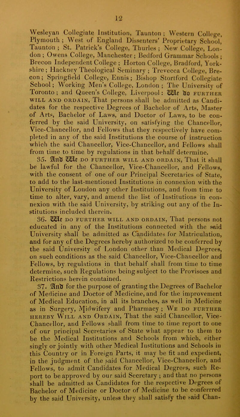 Wesleyan Collegiate Institution, Taunton; Western College, Plymouth ; West of England Dissenters’ Proprietary School,’ Taunton ; St. Patrick’s College, Thurles ; New College, Lon- don; Owens College, Manchester; Bedford Grammar Schools; Brecon Independent College ; Horton College, Bradford, York- shire; Hackney Theological Seminary ; Trevecca College, Bre- con ; Springfield College, Ennis; Bishop Stortford Collegiate School; Working Men’s College, London ; The University of Toronto ; and Queen’s College, Liverpool; SSElr iJo further WILL AND ORDAIN, That pcrsoiis shall be admitted as Candi- dates for the respective Degrees of Bachelor of Arts, Master of Arts, Bachelor of Laws, and Doctor of Laws, to be con- ferred by the said University, on satisfying the Chancellor, Vice-Chancellor, and Fellows that they respectively have com- pleted in any of the said Institutions the course of instruction which the said Chancellor, Vice-Chancellor, and Fellows shall from time to time by regulations in that behalf determine. 35. SlltU TOc DO FURTHER WILL AND ORDAIN, That it shall be lawful for the Chancellor, Vice-Chancellor, and Fellows, with the consent of one of our Principal Secretaries of State, to add to the last-mentioned Institutions in connexion with the University of London any other Institutions, and from time to time to alter, vary, and amend the list of Institutions in con- nexion with the said University, by striking out any of the In- stitutions included therein. 36. TOlc DO FURTHER WILL AND ORDAIN, That persons not educated in any of the Institutions connected with the said University shall be admitted as Candidates for Matriculation, and for any of the Degrees hereby authorized to be conferred by the said University of London other than Medical Degrees, on such conditions as the said Chancellor, Vice-Chancellor and Fellows, by regulations in that behalf shall from time to time determine, such Regulations being subject to the Provisoes and Restrictions herein contained. 37. 2lntJ for the purpose of granting the Degrees of Bachelor of Medicine and Doctor of Medicine, and for the improvement of Medical Education, in all its branches, as well in Medicine as in Surgery, Midwifery and Pharmacy ; We do further HEREBY Will and Ordain, That the said Chancellor, Vice- Chancellor, and Fellow's shall from time to time report to one of our principal Secretaries of State what appear to them to be the Medical Institutions and Schools from which, either singly or jointly with other Medical Institutions and Schools in this Country or in Foreign Parts, it may be fit and expedient, in the judgment of the said Chancellor, Vice-Chancellor, and Fellows, to admit Candidates for Medical Degrees, such Re- port to be approved by our said Secretary ; and that no persons shall be admitted as Candidates for the respective Degrees of Bachelor of Medicine or Doctor of Medicine to be conferrred by the said University, unless they shall satisfy the said Chan-