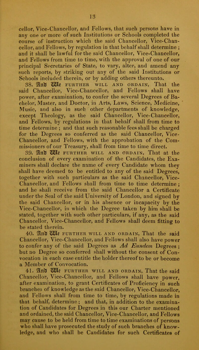 cellor, Vice-Chancellor, and Fellows, that such persons have in any one or more of such Institutions or Schools completed the course of Instruction which the said Chancellor, Vice-Chan- cellor, and Fellows, by regulation in that behalf shall determine ; and it shall be lawful for the said Chancellor, Vice-Chancellor, and Fellows from time to time, with the approval of one of our principal Secretaries of State, to vary, alter, and amend any such reports, by striking out any of the said Institutions or Schools included therein, or by adding others thereunto. 38. further will and ordain. That the said Chancellor, Vice-Chancellor, and Fellows shall have power, after examination, to confer the several Degrees of Ba- chelor, Master, and Doctor, in Arts, Laws, Science, Medicine, Music, and also in such other departments of knowledge, except Theology, as the said Chancellor, Vice-Chancellor, and Fellows, by regulations in that behalf shall from time to time determine ; and that such reasonable fees shall be charged for the Degrees so conferred as the said Chancellor, Vice- Chancellor, and Fellows, with the approbation of the Com- missioners of our Treasury, shall from time to time direct. 39. Hnh OTlr further will and ordain. That at the conclusion of every examination of the Candidates, the Exa- miners shall declare the name of every Candidate whom they shall have deemed to be entitled to any of the said Degrees, together with such particulars as the said Chancellor, Vice- Chancellor, and Fellows shall from time to time determine ; and he shall receive from the said Chancellor a Certificate under the Seal of the said University of London, and signed by the said Chancellor, or in his absence or incapacity by the Vice-Chancellor, in which the Degree taken by him shall be stated, together with such other particulars, if any, as the said Chancellor, Vice-Chancellor, and Fellows shall deem fitting to be stated therein. 40. FURTHER WILL AND ORDAIN, That the said Chancellor, Vice-Chancellor, and Fellows shall also have power to confer any of the said Degrees as Ad Eundem Degrees ; but no Degree so conferred shall without the consent of Con- vocation in each case entitle the holder thereof to be or become a Member of Convocation. 41. ^nb FURTHER WILL AND ORDAIN, That the Said Chancellor, Vice-Chancellor, and Fellows shall have power, after examination, to grant Certificates of Proficiency in such branches of knowledge as the said Chancellor, Vice-Chancellor, and Fellows shall from time to time, by regulations made in that behalf, determine ; and that, in addition to the examina- tion of Candidates for Degrees in this our Charter mentioned and ordained, the said Chancellor, Vice-Chancellor, and Fellows may cause to be held from time to time examinations of persons who shall have prosecuted the study of such branches of know- ledge, and who shall be Candidates for such Certificates of