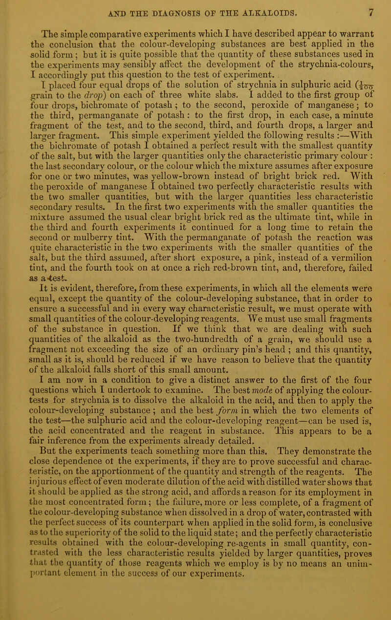 The simple comparative experiments which I have described appear to warrant the conclusion that the colour-developing substances are best applied in the solid form ; but it is quite possible that the quantity of these substances used in the experiments may sensibly affect the development of the strychnia-colours, I accordingly put this question to the test of experiment. T placed four equal drops of the solution of strychnia in sulphuric acid grain to the drop) on each of three white slabs. I added to the first group of four drops, bichromate of potash; to the second, peroxide of manganese; to the third, permanganate of potash; to the first drop, in each case, a minute fragment of the test, and to the second, third, and fourth drops, a larger and larger fragment. This simple experiment yielded the following results :—With the bichromate of potash I obtained a perfect result with the smallest quantity of the salt, but with the larger quantities only the characteristic primary colour : the last secondary colour, or the colour which the mixture assumes after exposure for one Or two minutes, was yellow-brown instead of bright brick red. With the peroxide of manganese I obtained two perfectly characteristic results with the two smaller quantities, but with the larger quantities less characteristic secondary results. In the first two experiments with the smaller quantities the mixture assumed the usual clear bright brick red as the ultimate tint, while in the third and fourth experiments it continued for a long time to retain the second or mulberry tint. With the permanganate of potash the reaction was quite characteristic in the two experiments with the smaller quantities of the salt, but the third assumed, after short exposure, a pink, instead of a vermilion tint, and the fourth took on at once a rich red-brown tint, and, therefore, failed as a-test. It is evident, therefore, from these experiments, in which all the elements were equal, except the quantity of the colour-developing substance, that in order to ensure a successful and in every way characteristic result, we must operate with small quantities of the colour-developing reagents. We must use small fragments of the substance in question. If we think that we are dealing with such quantities of the alkaloid as the two-hundredth of a grain, we should use a fragment not exceeding the size of an ordinary pin’s head ; and this quantity, small as it is, should be reduced if we have reason to believe that the quantity of the alkaloid falls short of this small amount. I am now in a condition to give a distinct answer to the first of the four questions which I undertook to examine. The best mode of applying the colour- tests for strychnia is to dissolve the alkaloid in the acid, and then to apply the colour-developing substance ; and the best form in which the two elements of the test—the sulphuric acid and the colour-developing reagent—can be used is, the acid concentrated and the reagent in substance. This appears to be a fair inference from the experiments already detailed. But the experiments teach something more than this. They demonstrate the close dependence ot the experiments, if they are to prove successful and charac- teristic, on the apportionment of the quantity and strength of the reagents. The inj urious effect of even moderate dilution of the acid with distilled water shows that it should be applied as the strong acid, and affords a reason for its employment in the most concentrated form; the failure, more or less complete, of a fragment of the colour-developing substance when dissolved in a drop of water, contrasted with the perfect success of its counterpart when applied in the solid form, is conclusive as to the superiority of the solid to the liquid state; and the perfectly characteristic results obtained with the colour-developing re-agents in small quantity, con- trasted with the less characteristic results yielded by larger quantities, proves that the quantity of those reagents which we employ is by no means an unim- portant element in the success of our experiments.