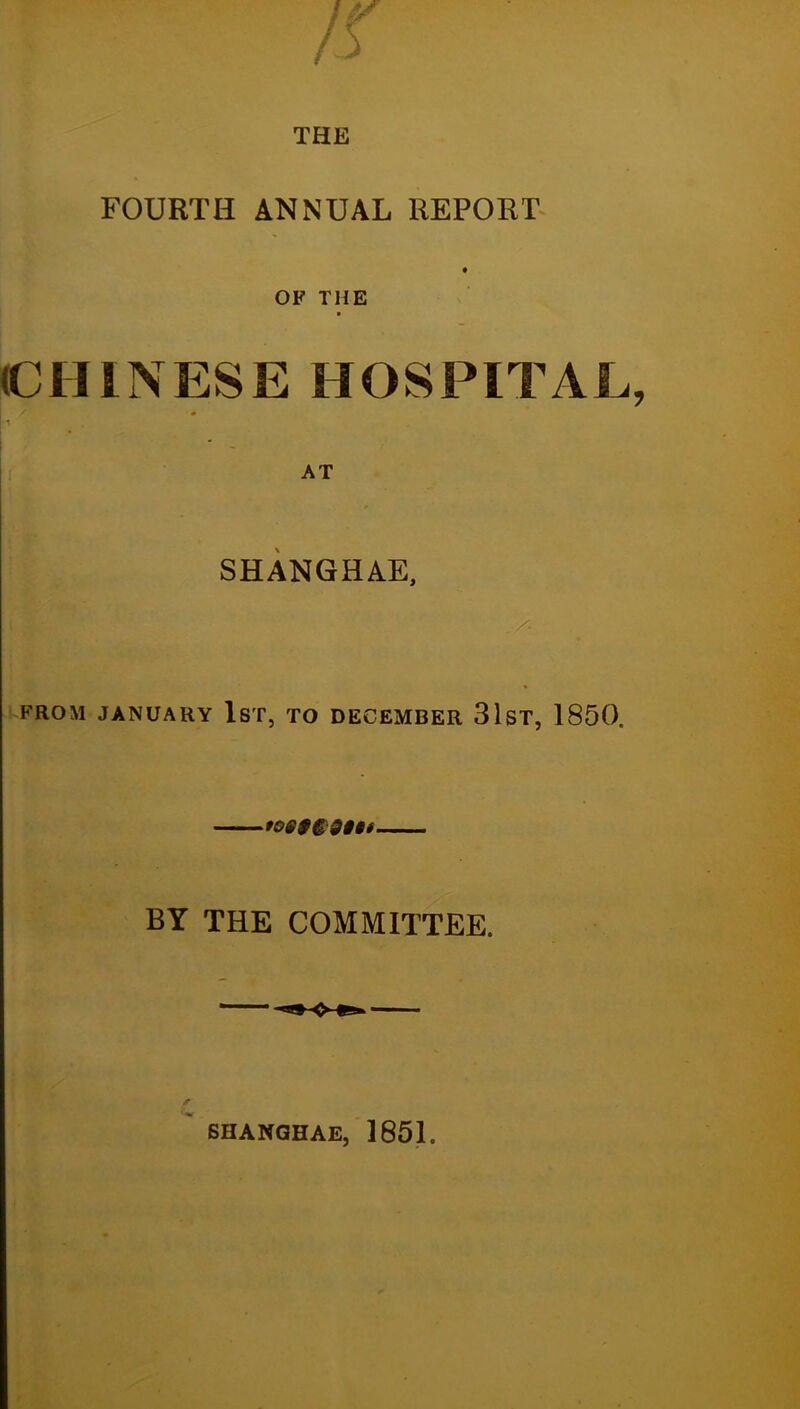 THE FOURTH ANNUAL REPORT OF THE (CHINESE HOSPITAL I * SHANGHAE, FROM JANUARY IsT, TO DECEMBER 3lST, 1850. tOi$$:9§§f BY THE COMMITTEE. BHANGHAE, 1851.