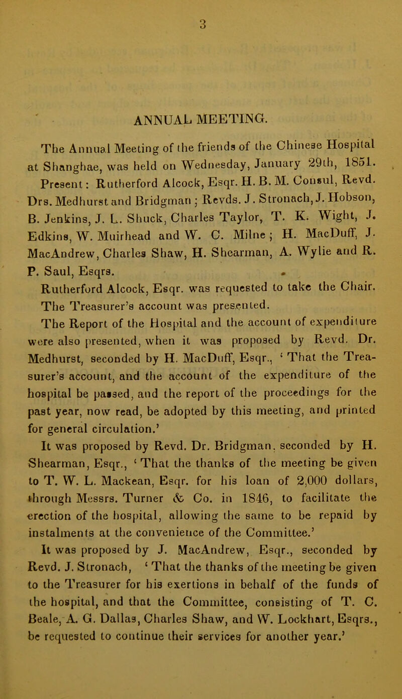 annual meeting. The Annual Meeting of ihe friends of the Chinese Hospital at Shanghae, was held on Wednesday, January 29th, 1851. Present: Rutlierford Alcock, Esqr, H. B. M. Consul, Revd. Drs. Medhurst and Bridgman j Rcvds. J. Stronach,J. Hobson, B. Jenkins, J. L. Shuck, Charles Taylor, T. K. Wight, J. Edkins, W. Muirhead and W. C. Milne; H. MacDuff, J. MacAndrew, Charles Shaw, H. Shearman, A. Wylie and R. P. Saul, Esqrs. . Rutherford Alcock, Esqr. was requested to take the Chair. The Treasurer’s account was pres.cnted. The Report of the Hospital and the account of expenditure were also presented, when it was proposed by Revd. Dr. Medhurst, seconded by H. MacDuff, Esqr., ‘ That the Trea- surer’s account, and the account of the expenditure of the hospital be passed, and the report of the proceedings for the past year, now read, be adopted by this meeting, and printed for general circulation.’ It was proposed by Revd. Dr. Bridgman, seconded by H. Shearman, Esqr., ‘ That the thanks of the meeting be given to T. W. L. Mackean, Esqr. for his loan of 2,000 dollars, ihrough Messrs. Turner & Co. in 1846, to facilitate the erection of the hospital, allowing the same to be repaid by instalments at the convenience of the Committee.’ It was proposed by J. MacAndrew, Esqr., seconded by Revd. J. Stronach, ‘ That the thanks of the meeting be given to the Treasurer for his exertions in behalf of the funds of the hospital, and that the Committee, consisting of T. C. Beale,'A. G. Dallas, Charles Shaw, and W. Lockhart, Esqrs., be requested to continue their services for another year.’