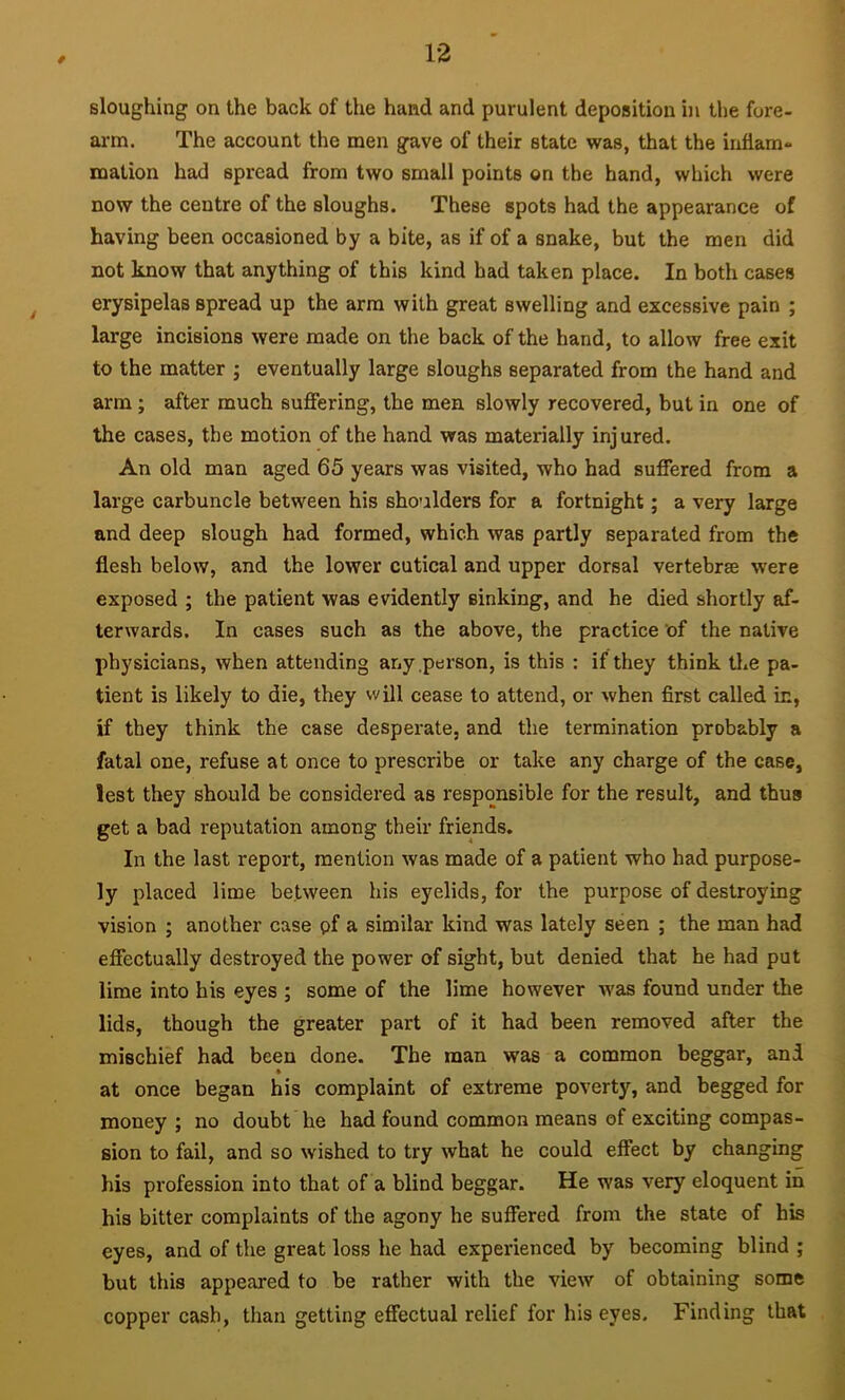 sloughing on the back of the hand and purulent deposition in the fore- arm. The account the men gave of their state was, that the inflam- mation had spread from two small points on the hand, which were now the centre of the sloughs. These spots had the appearance of having been occasioned by a bite, as if of a snake, but the men did not know that anything of this kind had taken place. In both cases erysipelas spread up the arm with great swelling and excessive pain ; large incisions were made on the back of the hand, to allow free exit to the matter j eventually large sloughs separated from the hand and arm ; after much suffering, the men slowly recovered, but in one of the cases, the motion of the hand was materially injured. An old man aged 65 years was visited, who had suffered from a large carbuncle between his shoulders for a fortnight; a very large and deep slough had formed, which was partly separated from the flesh below, and the lower cutical and upper dorsal vertebrae were exposed ; the patient was evidently sinking, and he died shortly af- terwards. In cases such as the above, the practice of the native physicians, when attending any .person, is this : if they think the pa- tient is likely to die, they will cease to attend, or when first called in, if they think the case desperate, and the termination probably a fatal one, refuse at once to prescribe or take any charge of the case, lest they should be considered as responsible for the result, and thus get a bad reputation among their friends. In the last report, mention was made of a patient who had purpose- ly placed lime between his eyelids, for the purpose of destroying vision ; another case pf a similar kind was lately seen ; the man had effectually destroyed the power of sight, but denied that he had put lime into his eyes ; some of the lime however was found under the lids, though the greater part of it had been removed after the mischief had been done. The man was a common beggar, and » at once began his complaint of extreme poverty, and begged for money ; no doubt he had found common means of exciting compas- sion to fail, and so wished to try what he could effect by changing his pi'ofession into that of a blind beggar. He was very eloquent in his bitter complaints of the agony he suffered from the state of his eyes, and of the great loss he had experienced by becoming blind ; but this appeared to be rather with the view of obtaining some copper cash, than getting effectual relief for his eyes. Finding that