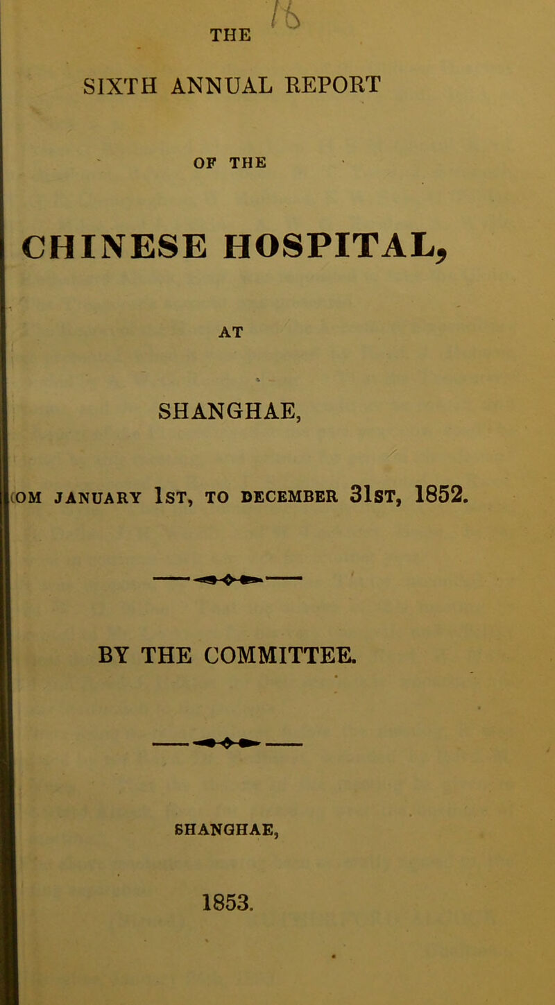 THE SIXTH ANNUAL REPORT OF THE CHINESE HOSPITAL, AT SHANGHAE, COM JANUARY IST, TO DECEMBER 31ST, 1852. BY THE COMMITTEE. SHANGHAE, 1853.