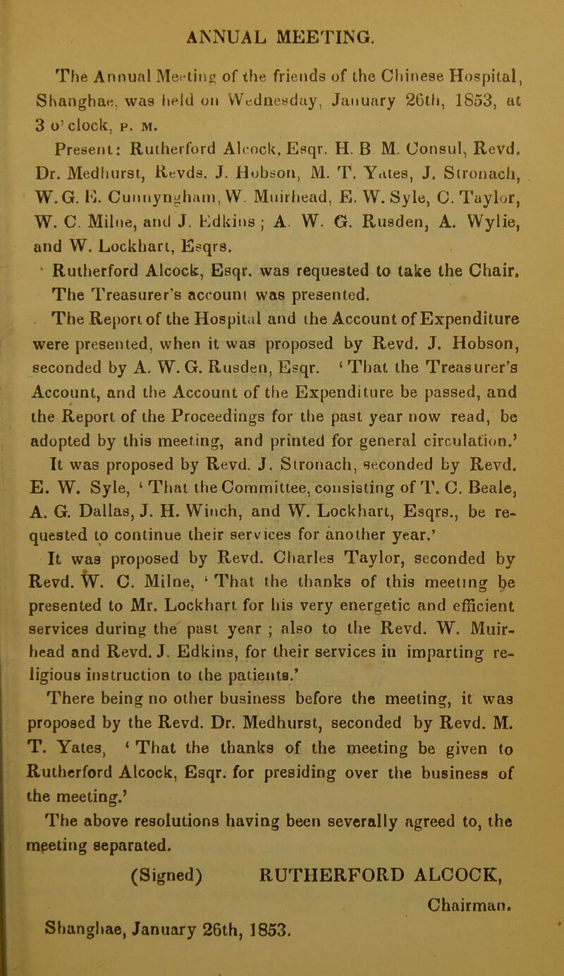 ANNUAL MEETING. The Annual Met*ting of the friends of the Chinese Hospital, Shanghae, was held on Wednesday, January 26tti, 1853, at 3 o’ clock, F. M. Present: Rutherford Alcock, Esqr. H. B M. Consul, Revd. Dr. Medhursi, Revds. J. Hobson, M. T. Yates, J. Slronach, W. G. E. Cuimyngham, W. Muirliead, E. W. Syle, C. Taylor, W. C. Milne, and J. Edkins ; A. W. G. Rusden, A. Wylie, and W. Lockhart, Esqrs. • Rutherford Alcock, Esqr. was requested to take the Chair. The Treasurer’s account was presented. The Report of the Hospital and the Account of Expenditure were presented, when it was proposed by Revd. J. Hobson, seconded by A. W. G. Rusden, Esqr. ‘ That the Treasurer’s Account, and the Account of the Expenditure be passed, and the Report of the Proceedings for the past year now read, be adopted by this meeting, and printed for general circulation.’ It was proposed by Revd. J. Slronach, seconded by Revd. E. W. Syle, ‘ That the Committee, consisting of T. C. Beale, A. G. Dallas, J. H. Winch, and W. Lockhart, Esqrs., be re- quested to continue their services for another year.’ It was proposed by Revd. Charles Taylor, seconded by Revd. W. C. Milne, ‘ That the thanks of this meeting be presented to Mr. Lockhart for his very energetic and efficient services during the past year ; also to the Revd. W. Muir- head and Revd. J. Edkins, for their services in imparting re- ligious instruction to the patients.’ There being no other business before the meeting, it was proposed by the Revd. Dr. Medhurst, seconded by Revd. M. T. Yates, ‘ That the thanks of the meeting be given to Rutherford Alcock, Esqr. for presiding over the business of the meeting.’ The above resolutions having been severally agreed to, the meeting separated. (Signed) RUTHERFORD ALCOCK, Chairman. Shanghae, January 26th, 1853.