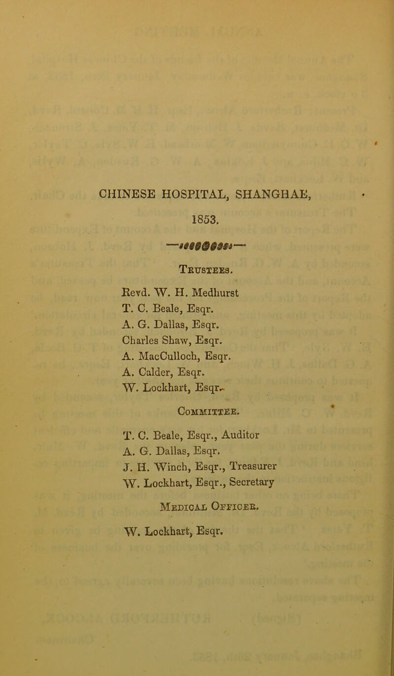 CHINESE HOSPITAL, SHANGHAE, 1853. —— Tkusiees. Eevd. W. H. Medhurst T. C. Beale, Esqr. A. G. Dallas, Esqr. Charles Shaw, Esqr. A. MacCulloch, Esqr. A. Calder, Esqr. W. Lockhart, Esqr.. Committee. T. C. Beale, Esqr., Auditor A. G. Dallas, Esqr. J. H. Winch, Esqr., Treasurer W. Lockhart, Esqr., Secretary Medical Oeeicee. W. Lockhart, Esqr.