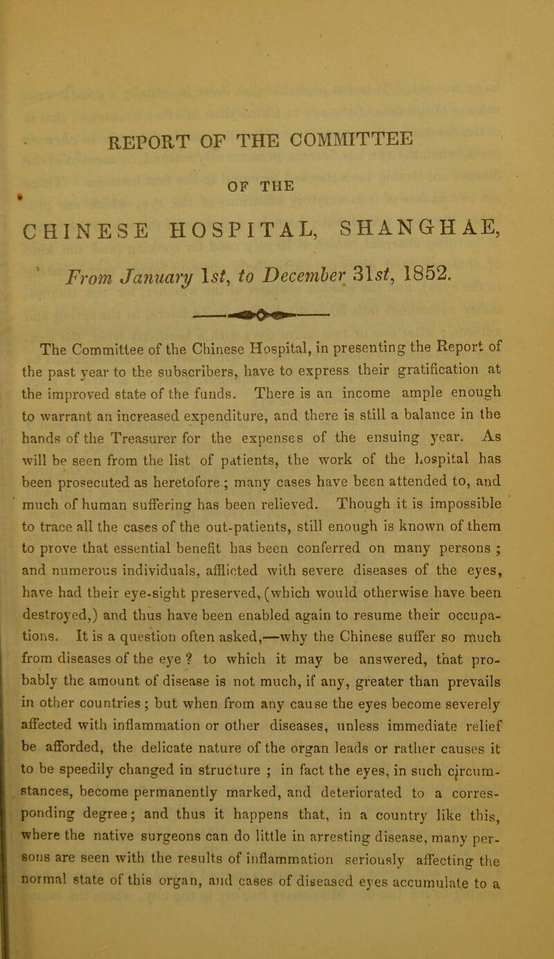 REPORT OF THE COMMITTEE OF THE I CHINESE HOSPITAL, SHANGHAE, From January 1st, to December 31sl, 1862. The Committee of the Chinese Hospital, in presenting the Report of the past year to the subscribers, have to express their gratification at the impro%'ed state of the funds. There is an income ample enough to warrant an increased expenditure, and there is still a balance in the hands of the Treasurer for the expenses of the ensuing year. As will be seen from the list of patients, the work of the hospital has been prosecuted as heretofore ; many cases have been attended to, and much of human suffering has been relieved. Though it is impossible to trace all the cases of the out-patients, still enough is known of them to prove that essential benefit has been conferred on many persons ; and numerous individuals, afflicted with severe diseases of the eyes, have had their eye-sight preserved, (which would otherwise have been destroyed,) and thus have been enabled again to resume their occupa- tions. It is a question often asked,—why the Chinese suffer so much from diseases of the eye ? to which it may be answered, that pro- bably the amount of disease is not much, if any, greater than prevails in other countries; but when from any cause the eyes become severely affected with inflammation or other diseases, unless immediate relief be afforded, the delicate nature of the organ leads or rather causes it to be speedily changed in structure ; in fact the eyes, in such cjrcura- Btances, become permanently marked, and deteriorated to a corres- ponding degree; and thus it happens that, in a country like this, where the native surgeons can do little in arresting disease, many per- sons are seen with the results of inflammation seriouslv affecting the •' O normal state of this organ, ami cases of diseased eyes accumulate to a