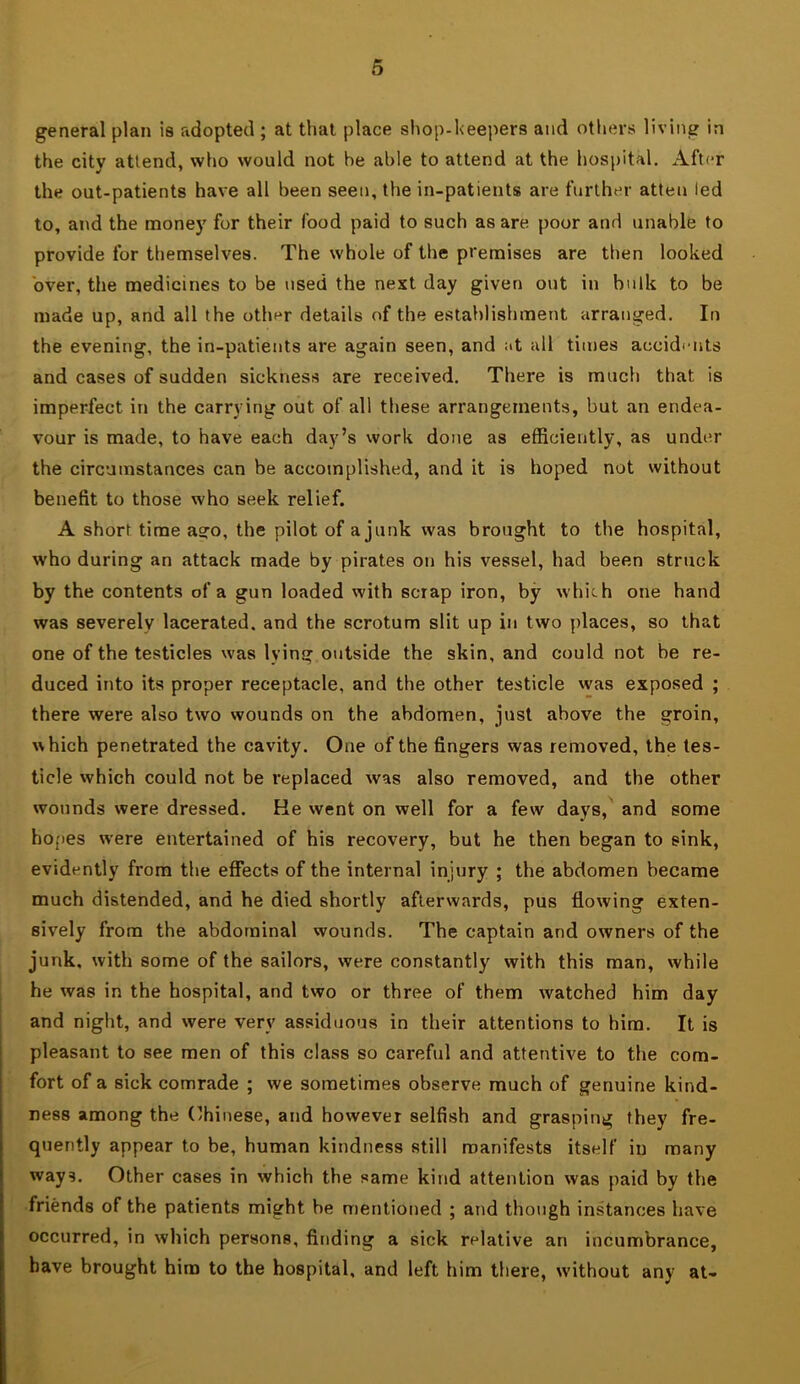 general plan is adopted ; at that place shop-heepers and others living in the city attend, who would not he able to attend at the hospital. After the out-patients have all been seen, the in-patients are further atteu led to, and the money for their food paid to such as are poor and unable to provide for themselves. The whole of the premises are then looked over, the medicines to be used the next day given out in bulk to be made up, and all the other details of the establishment arranged. In the evening, the in-patients are again seen, and at all times accidi-nts and cases of sudden sickness are received. There is much that is imperfect in the carrying out of all these arrangements, but an endea- vour is made, to have each day’s work done as efficiently, as under the circumstances can be accomplished, and it is hoped not without benefit to those who seek relief. A short time ago, the pilot of a junk was brought to the hospital, who during an attack made by pirates on his vessel, had been struck by the contents of a gun loaded with scrap iron, by which one hand was severely lacerated, and the scrotum slit up in two places, so that one of the testicles was lying outside the skin, and could not be re- duced into its proper receptacle, and the other testicle vvas exposed ; there were also two wounds on the abdomen, just above the groin, which penetrated the cavity. One of the fingers was removed, the tes- ticle vvhich could not be replaced was also removed, and the other wounds were dressed. He went on well for a few days, and some hopes w’ere entertained of his recovery, but he then began to sink, evidently from the effects of the internal injury ; the abdomen became much distended, and he died shortly afterwards, pus flowing exten- sively from the abdominal wounds. The captain and owners of the junk, with some of the sailors, were constantly with this man, while he was in the hospital, and two or three of them watched him day and night, and were very assiduous in their attentions to him. It is pleasant to see men of this class so careful and attentive to the com- fort of a sick comrade ; we sometimes observe much of genuine kind- ness among the (’hinese, and however selfish and grasping they fre- quently appear to be, human kindness still manifests itself in many ways. Other cases in which the same kind attention was paid by the friends of the patients might be mentioned ; and though instances have occurred, in which persons, finding a sick relative an incumbrance, have brought him to the hospital, and left him there, w-ithout any aU