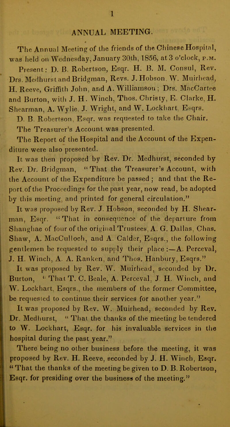 ANNUAL MEETING. « The Annual Meeting of the friends of the Cliinese Hospital, was held on Wednesday, January 30th, 1856, at 3 o’clock, p.m. Present: D. B. Robertson, Esqr. H. B. M. Consul, Rev. Drs. Merlhurst and Bridgman, Revs. J. Hobson. W. Muirhead, H. Reeve, Griffith John, and A. Williamson ; Drs. MacCart.ee and Burton, with J. H. Winch, Thos. Christy, E. Clarke, H. Shearman, A. Wylie, J. Wright, and W. Lockhart. Esqrs. D. B. Robertson. Esqr. was requested to take the Chair. The Treasurer’s Account was presented. The Report of the Hospital and the Account of the Expen- diture were also presented. It was then proposed by Rev. Dr. Medhurst, seconded by Rev. Dr. Bridgman, “That the Treasurer’s Account, with the Account of the Expenditure be passed ; and that the Re- port of the Proceedings for the past year, now read, be adopted by this meeting, and printed for general circulation.” It was proposed by Rev. J. Hobson, seconded by H. Shear- man, Esqr. “That in consequence of the departure from Shaughae of four of the original Trustees, A. G. Dallas, Chas. Shaw, A. MacCulloch, and A. Calder, Esqrs., the following gentlemen be requested to supply their place:—A. Perceval, J. H. Winch, A. A. Ranken, and Thos. Hanbury, Esqrs.” It was proposed by Rev. W. Muirhead, seconded by Dr. Burton, “ ThatT. C. Beale, A. Perceval, J. H. Winch, and W. Lockhart, Esqrs., the members of the former Committee, be requested to continue their services for another year.” It was proposed by Rev. W. Muirhead, seconded by Rev. Dr. Medhurst, “ That the thanks of the meeting be tendered to W. Lockhart, Esqr. for his invaluable services in the hospital during the past year.” There being no other business before the meeting, it was proposed by Rev. H. Reeve, seconded by J. H. Winch, Esqr. “That the thanks of the meeting be given to D. B. Robertson, Esqr. for presiding over the business of the meeting.”