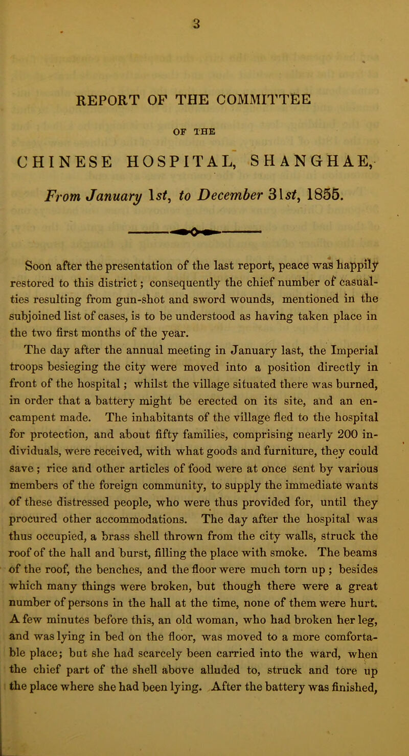 REPORT OF THE COMMITTEE OF THE CHINESE HOSPITAL^ SHANGHAE, From January \si, to December 1855. Soon after the presentation of the last report, peace was happily restored to this district; consequently the chief number of casual- ties resulting from gun-shot and sword wounds, mentioned in the subjoined list of cases, is to be understood as having taken place in the two first months of the year. The day after the annual meeting in January last, the Imperial troops besieging the city were moved into a position directly in front of the hospital; whilst the village situated there was burned, in order that a battery might be erected on its site, and an en- campent made. The inhabitants of the village fled to the hospital for protection, and about fifty families, comprising nearly 200 in- dividuals, were received, with what goods and furniture, they could save; rice and other articles of food were at once sent by various members of the foreign community, to supply the immediate wants of these distressed people, who were thus provided for, until they procured other accommodations. The day after the hospital was thus occupied, a brass shell thrown from the city walls, struck the roof of the hall and burst, filling the place with smoke. The beams of the roof, the benches, and the fioor were much torn up ; besides which many things were broken, but though there were a great number of persons in the hall at the time, none of them were hurt. A few minutes before this, an old woman, who had broken her leg, and was lying in bed on the floor, was moved to a more comforta- ble place; but she had scarcely been carried into the ward, when the chief part of the shell above alluded to, struck and tore up I the place where she had been lying. After the battery was finished,