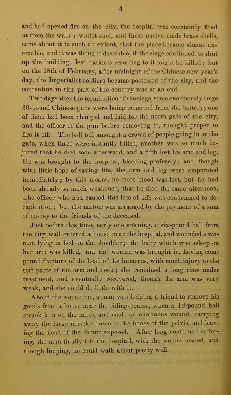 and had opened fire on the city, the hospital was constantly fired at from the walls ; whilst shot, and these native-made brass shells, came about it to such an extent, that the place became almost un- tenable, and it was thought desirable, if the siege continued, to shut up the building, lost patients I’esorting to it might be killed; but on the 18th of February, after midnight of the Chinese new-year’s day, the Imperialist soldiers became possessed of the city, and the contention in this part of the country was at an end. Two days after the termination of the siege, some enox’mously large 30-pound Chinese guns were being removed from the battery; one of them had been charged and laid for the north gate of the city, and the officer of the gun before removing it, thought proper to fire it off. The ball fell amongst a crowd of people going in at the gate, when three were instantly killed, another was so much in- jured that he died soon afterward, and a fifth lost his arm and leg. He was brought to the hospital, bleeding profusely; and, though with little hope of saving life, the arm and leg were amputated immediately; by this means, no more blood was lost, but he had been already so much weakened, that he died the same afternoon. The officer who had caused this loss of life was condemned to de- capitation ; but the matter was arranged by the payment of a sum of money to the friends of the deceased. Just before this time, early one mOrning, a six-pound ball from the city wall entered a house near the hospital, and wounded a wo- man lying in bed on the shoulder; the baby which was asleep on her arm was killed, and the woman was brought in, having com- pound fracture of the head of the humerus, with much injury to the soft parts of the arm and neck ; she remained a long time under treatment, and eventually recovered, though the arm was very weak, and she could do little with it. About the same time, a man was helping a friend to remove his goods from a house near the riding-course, when a 12-pound ball struck him on the nates, and made an enormous wound, carrying away the large muscles down to the bones of the pelvis, and leav- ing the head of the femur exposed. After long-continued suffer- ing, the man finally left the hospital, Avith the wound healed, and though limping, he could walk about pretty well.