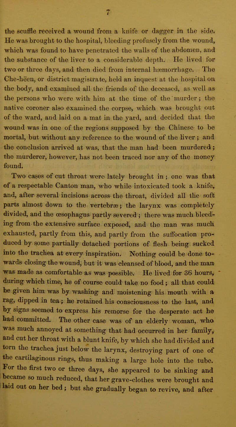 the scuffle received a wound from a knife or dagger in the side. He was brought to the hospital, bleeding profusely from the wound, which was found to have penetrated the walls of the abdomen, and the substance of the liver to a considerable depth. He lived for two or three days, and then died from internal hasmorrhage. The Che-heen, or district magistrate, held an inquest at the hospital on the body, and examined all the friends of the deceased, as well as the persons who were with him at the time of the'murder; the native coroner also examined the corpse, which was brought out of the ward, and laid on a mat in the yard, and decided that the wound was in one of the regions supposed by the Chinese to be mortal, but without any reference to the wound of the liver ; and the conclusion arrived at was, that the man had been murdered; the murderer, however, has not been traced nor any of the money found. Two cases of cut throat were lately brought in ; one was that of a respectable Canton man, who while intoxicated took a knife, and, after several incisions across the throat, divided all the soft parts almost down to the vertebree; the larynx was completely divided, and the oesophagus partly severed; there was much bleed- ing from the extensive surface exposed, and the man was much exhausted, partly from this, and partly from the suffocation pro- duced by some partially detached portions of flesh being sucked into the trachea at every inspiration. Nothing could be done to- wards closing the wound, but it was cleansed of blood, and the man was made as comfortable as was possible. He lived for 36 hours,  during which time, he of course could take no food; all that could be given him was by washing and' moistening his mouth with a rag, dipped in tea; he retained his consciousness to the last, and by signs seemed to express his remorse for the desperate act he had committed. The other case was of an elderly woman, who was much annoyed at something that had occurred in her family, and cut her throat with a blunt knife, by which she had divided and torn the trachea just below the larynx, destroying part of one of the cartilaginous rings, thus making a large hole into the tube. For the first two or three days, she appeared to be sinking and became so much reduced, that her grave-clothes were brought and i laid out on her bed; but she gradually began to revive, and after