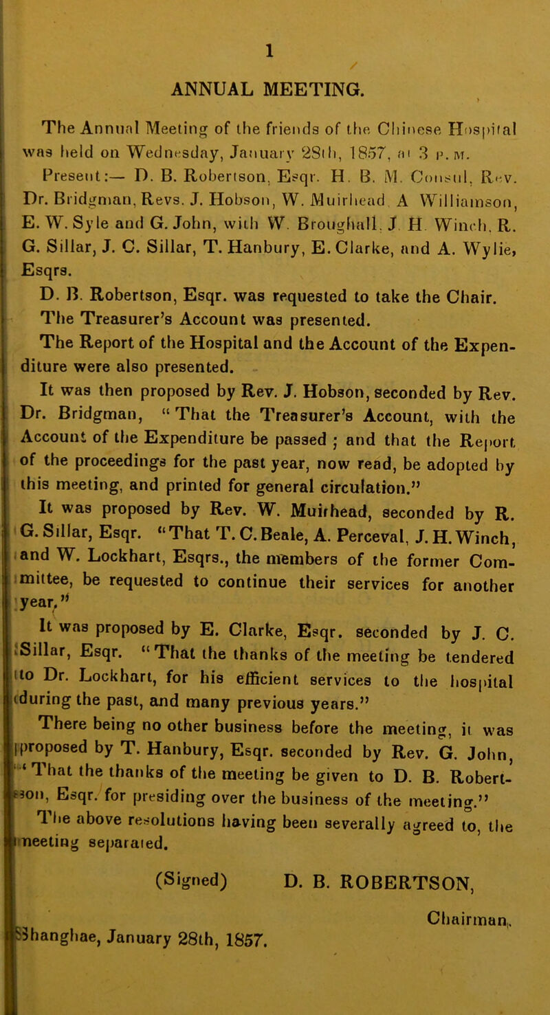 ANNUAL MEETING. > The Annual Meeting of the friends of the Chinese Hospital was held on Wednesday, January 2Sih, 1857, ai 3 p.m. Present:— D. B. Robertson, Esqr. H. B. M. Consul, Rev. Dr. Bridgnjan, Revs. J. Hobson, W. Muirhead A Williamson, E. W. Syle and G. John, with W. Broiighall, J H. Winch. R. G. Siliar, J. C. Sillar, T. Hanbury, E. Clarke, and A. Wylie, Esqrs. D. B. Robertson, Esqr. was requested to take the Chair. The Treasurer’s Account was presented. The Report of the Hospital and the Account of the Expen- diture were also presented. It was then proposed by Rev. J. Hobson, seconded by Rev. Dr. Bridgman, “ That the Treasurer’s Account, with the Account of the Expenditure be passed ; and that the Rej»ort of the proceedings for the past year, now read, be adopted by this meeting, and printed for general circulation.” It was proposed by Rev. W. Muirhead, seconded by R. G.SiUar, Esqr. ‘‘That T.C.Beale, A. Perceval, J.H. Winch, I/and W. Lockhart, Esqrs., the nftmbers of the former Com- imittee, be requested to continue their services for another jiyear, It was proposed by E. Clarke, Esqr. seconded by J. C. hSillar, Esqr. “That the thanks of the meeting be tendered jtto Dr. Lockhart, for his efficient services to the hospital liduring the past, and many previous years.” There being no other business before the meeting, it was proposed by T. Hanbury, Esqr. seconded by Rev. G. John, j “ That the thanks of the meeting be given to D. B. Robert- 53011, Esqr.-^for presiding over the business of the meeting.” The above resolutions having been severally agreed to, the meeting sejiaraied. (Signed) sJhangliae, January 28th, 1857. D. B. ROBERTSON, Chairman,.