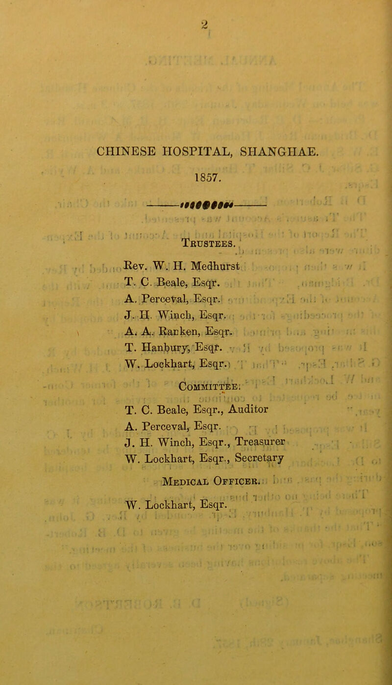 CHINESE HOSPITAL, SHANGIIAE. 1857. ^ 1§90§§§»4 , ' . ■' 1 ■ ' - ij .1 I  • ’ ■ • . : ; 1 , i ' _ !‘i !; Im;-*'. ' ' I’M ^ I Trustees. , - .li i. • r V ijn,Pev. W.., H. Medhurst . ■ ■< T. C. B.eale, Esqr. ; .i:' ' A, Percev.al, Esqr.i «,■;) • 'i.i; . J. H. Winch, Esqr. : r ; i - ‘  Ai A.: Racken, Esqr. , )'n i- !•.... V'-i' T. Hanbury/Esqt. v li />i Ir ' -.vq W. Lockhart, Esqr.! /;■ .-q-/! ‘ Committee: i ' 1; i/ii :i Uu)'. ■ V . . '-O T. C. Beale, Esqr., Auditor A. Perceval, Esqr. - -| ; • . . J. H. Winch, Esqr,, Treasurer ‘; W. Lockhart, Esqr., Secretary • ' ; Medical Officer... 1‘ ' I _ T.|' ■ ’ l!;l ■ ' - W. Lockhart, Esqr. _