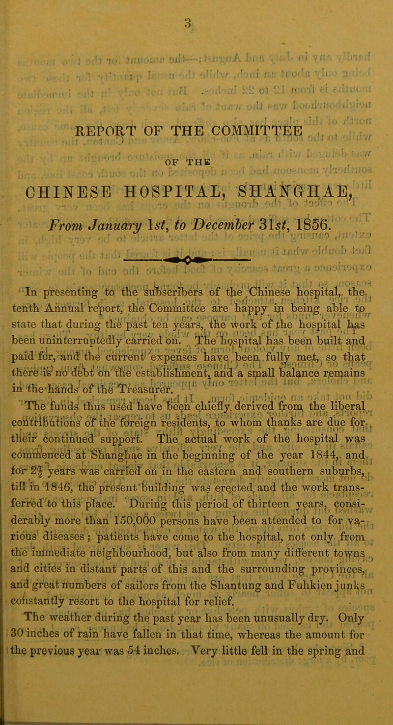 8 ■ •; >. m;:- (, ;Ji i- : i I ’ I .1 ■ .: ! ; • M l . I ' o) '. ! fi , t : ; . J = i -Ii.) ; f;-.7 j ,I‘ U'.:’ - I '-'li t I REPORT OF THE COMMITTEE OF THE ' 'I > CHINESE HOSPITAL, SHANCIHAE, From January 1st, to December 31sif, 1856.' | ^ . , L . t . I. ^ ■ I f, '■ ii Jtoiv/ • l’-; l In presentinff to the sulb^cribers of the Chinese hospital,, the, . t r I > .M'fj (I- : (*. f- *'• 'T  I tenth Annual rehort, the Committee are happy ip heinff able tp . . . , . • , , : ff. ■>-- -JM,,. W- i, ; 7;hf <.n state that during the p^st ten years, the \i^ork of the hospital li^s ' carried dm ’ ^ Tlie'lipspil^ lias been built and ffCi'd, i; been uninterruptedly' paid for, -and the current'expenses liaVe>,been,.full^^me,t,, so that. thdf d hd del)t' dn'tbe estabiishmen^^^ small balance remains r -■ •'Hij; vbio in the-hahds' of the ‘Treasurer. r. -Of( dl 11! I iIJO The fuhidS thus used*have been*chiefly.derived from the liberal, coii'tfibtitibns of me’foreign residents, to whom thanks are due for- ••'1 ‘ o ..M-;- ^ 'iiil 1;.IOO M'fi' their continued'support. The‘actual work, of the hospital was cdmih'endd'd at Shahgbae i'h the beginning of .the year 1844^. and,. fpr 2| years was carfieii on in the eastern an^ ‘ southern sub^rbs^ ; tin in 1846, the'present'building was erected and the work trans- ferried to this place.' During this period, of thirteen years, ^ derably more than 156,066 persons have been attended to for va- .. rious diseases ; patients have come to the .hospital, not onl^. ^from the immediate neighbourhood, but aiso from many different^tp-^ns and citids in distant parts of this and the surrounding provinces,: . and great numbers of sailors from the Shantung and Fuhkien junks cohstantly resort to the hospital for relief. ‘ , The weather during the past'year has been unusually dry. Only 30 inches of rain have fallen in that time, whereas the amount for the previous year was 54 inches. Very little fell in the spring and f ■ f ,Oil !• .’