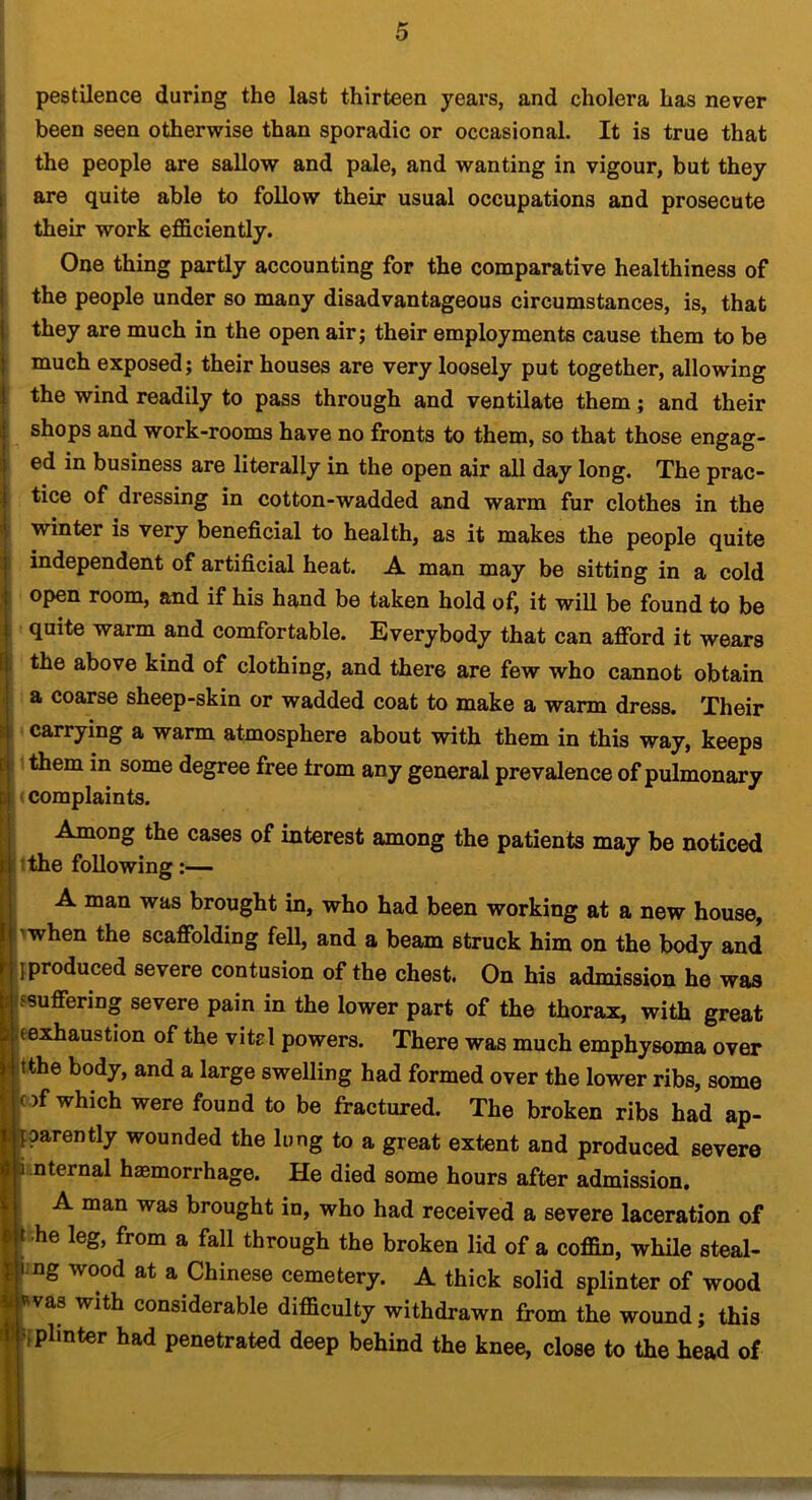 r pestilence during the last thirteen years, and cholera has never been seen otherwise than sporadic or occasional. It is true that the people are sallow and pale, and wanting in vigour, but they are quite able to follow their usual occupations and prosecute their work efficiently. One thing partly accounting for the comparative healthiness of the people under so many disadvantageous circumstances, is, that they are much in the open air; their employments cause them to be much exposed; their houses are very loosely put together, allowing the wind readily to pass through and ventilate them; and their shops and work-rooms have no fronts to them, so that those engag- ed in business are literally in the open air all day long. The prac- tice of dressing in cotton-wadded and warm fur clothes in the winter is very beneficial to health, as it makes the people quite independent of artificial heat. A man may be sitting in a cold open room, and if his hand be taken hold of, it will be found to be quite warm and comfortable. Everybody that can afibrd it wears the above kind of clothing, and there are few who cannot obtain a coarse sheep-skin or wadded coat to make a warm dress. Their carrying a warm atmosphere about with them in this way, keeps them in some degree free trom any general prevalence of pulmonary ‘ complaints. Among the cases of interest among the patients may be noticed ithe following:— A man was brought in, who had been working at a new house, I’When the scaffolding feU, and a beam struck him on the body and {produced severe contusion of the chest. On his admission he was fsuffering severe pain in the lower part of the thorax, with great jeexhaustion of the vitrl powers. There was much emphysema over itthe body, and a large swelling had formed over the lower ribs, some rof which were found to be fractured. The broken ribs had ap- parently wounded the lung to a great extent and produced severe nternal haemorrhage. He died some hours after admission, A man was brought in, who had received a severe laceration of he leg, from a fall through the broken lid of a coffin, while steal- ling wood at a Chinese cemetery. A thick solid splinter of wood ■Rvas with considerable difficulty withdrawn from the wound; this iiplinter had penetrated deep behind the knee, close to the head of