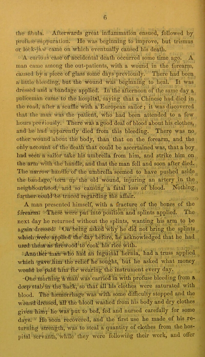 the' fibula. Afterwards gr6at inflammation ensued, followed by profua'e'suppuration. He was beginning to improve, but trismus or lo’ck'-jkw came on which eventually caused his death. A curiouk case'of accidental death occurred some time ago. A man came among the out-patients, with a wound in the. forearm, caused by a piece of glass Some days previously. There had been a little bleeding, but the wound was' beginning to .h^al. It was dressed and a bandage applied. In the afternoon of the same day a policeman came to the hospital, saying that a Chinese had died in the road, after a scuffle with a'European sailor ; it was discovered that the man waS‘the patient, who had been attended to a few hours previously. There waS a good deal of blood about his clothes, and he had apparently died from this bleeding. There was no other wound about the body, than that on the forearm, and the only account of the death that could be ascertained was, that a boy had seen'a sail6r ta'ke his umbrella from him, and strike him on the arm with the handle, and that the man fell and soon after died. The naft^row hatnflle'’of the umbrella‘seemed to have pushed aside the bandage,''tdim u’p''the old'wound, injuring an artery in the neighbourhood,'‘and'so causiilg ‘a fatal loss of blood. Nothing fujrtherieenlc^'b'e'traced re^atding the affair. A man presented himself, with a fracture of the bones of the fJreairanr/ ‘ ''I’hekii Ivbte'^ut into position ah^ splints applied. The next day he returned without the splints, wanting his arm to be again dreSsddP ^'OW'heihg askek ^'wh'y he'di^ not bring ithe splints which'.-Ve^e'‘ftpplibd'tbe'dldyhk'for'ej he acknowledged that he had used■thdm''ak'ffrbtvodd'td'cbolj;hikride w^ . j i Amnti[dt'fna'fi*%h'6 hk'd dri irig'fiipai'iierhia, *had a truss applied which 'gayeTiim‘'the relief he' kought,' but he ashed what money wnnld'bef paid hiW'for wearih'g 'the instruinent every day. 'Ond’mbfning'd'mdh^ was'carried in with profuse bleeding from a deep>'Stabf in- the'iyabk, so that’ all ‘his 'clothes were saturated with blood. The hae'mb’rrhage ’-wak 'with some' difficulty stopped and the wburid’'dfdSse'if,‘dll! thehiood washed froni liis body and dry clothes giv’^nkimrhe-'waS’put to bed, fed and nursed carefully for some dayS'^.’’^'^ Hekbdh redoV'ered, and the’ first use he made of his re- turning 'stffehgth, was to steal a quantity of clothes from the hos- pital Servants,'ivhile they were following their work, and offer i