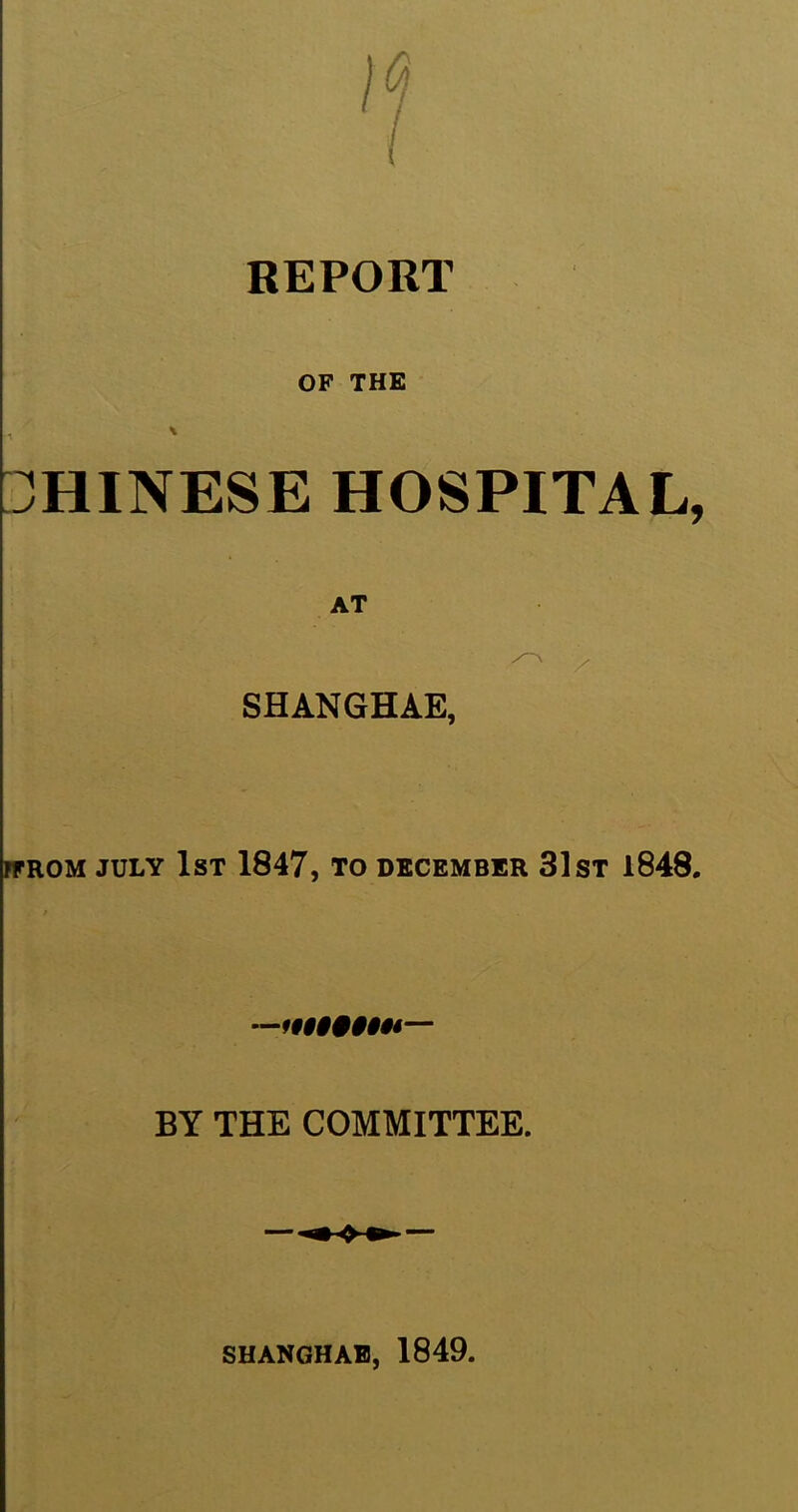 REPORT OF THE CHINESE HOSPITAL, AT SHANGHAE, FFROM JULY 1ST 1847, TO DECEMBER 31 ST 1848. BY THE COMMITTEE. SHANGHAE, 1849.