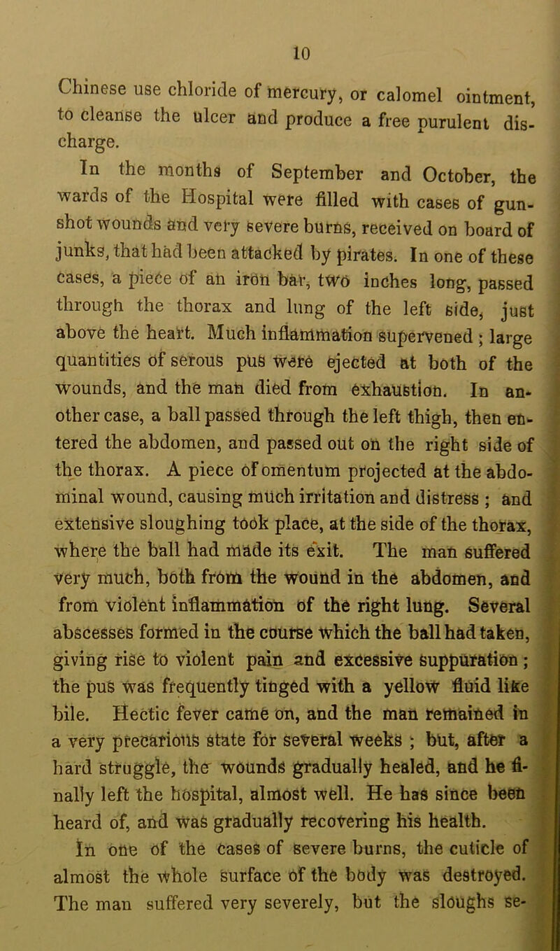Chinese use chloride of mercury, or calomel ointment, to cleanse the ulcer and produce a free purulent dis- charge. In the months of September and October, the wards of the Hospital were filled with cases of gun- shot wounds and very severe burns, received on board of junks, that had been attacked by pirates. In one of these cases, a piece of an iron bar, two inches long, passed through the thorax and lung of the left side, just above the heart. Much inflammation supervened ; large quantities of serous pus Were ejected at both of the wounds, and the man died from exhaustion. In an- other case, a ball passed through the left thigh, then en- tered the abdomen, and passed out on the right side of the thorax. A piece Of omentum projected at the abdo- minal wound, causing much irritation and distress ; and extensive sloughing took place, at the side of the thorax, where the ball had made its exit. The man suffered very much, both from the wound in the abdomen, and from violent inflammation of the right lung. Several abscesses formed in the course which the ball had taken, giving rise to violent pain and excessive suppuration ; the pus was frequently tinged with a yellow fluid like bile. Hectic fever came on, and the man remained in a very precarious state for several weeks ; but, after a hard struggle, ther wounds gradually healed, and he fi- nally left the hospital, almost well. He has since been heard of, and Was gradually recovering his health. In one of the cases of severe burns, the cuticle of almost the whole surface of the body was destroyed. The man suffered very severely, but the sloughs se-